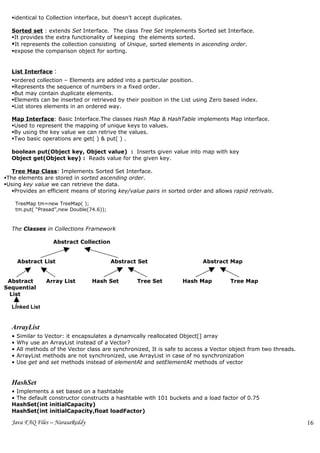 identical to Collection interface, but doesn’t accept duplicates.

  Sorted set : extends Set Interface. The class Tree Set implements Sorted set Interface.
  It provides the extra functionality of keeping the elements sorted.
  It represents the collection consisting of Unique, sorted elements in ascending order.
  expose the comparison object for sorting.


  List Interface     :
  ordered collection – Elements are added into a particular position.
  Represents the sequence of numbers in a fixed order.
  But may contain duplicate elements.
  Elements can be inserted or retrieved by their position in the List using Zero based index.
  List stores elements in an ordered way.

  Map Interface: Basic Interface.The classes Hash Map & HashTable implements Map interface.
  Used to represent the mapping of unique keys to values.
  By using the key value we can retrive the values.
  Two basic operations are get( ) & put( ) .

  boolean put(Object key, Object value) : Inserts given value into map with key
  Object get(Object key) : Reads value for the given key.

   Tree Map Class: Implements Sorted Set Interface.
The elements are stored in sorted ascending order.
Using key value we can retrieve the data.
   Provides an efficient means of storing key/value pairs in sorted order and allows rapid retrivals.

      TreeMap tm=new TreeMap( );
      tm.put( “Prasad”,new Double(74.6));



  The Classes in Collections Framework

                    Abstract Collection


      Abstract List                         Abstract Set                    Abstract Map


 Abstract        Array List        Hash Set         Tree Set           Hash Map      Tree Map
Sequential
 List

  Linked List


  ArrayList
  •   Similar to Vector: it encapsulates a dynamically reallocated Object[] array
  •   Why use an ArrayList instead of a Vector?
  •   All methods of the Vector class are synchronized, It is safe to access a Vector object from two threads.
  •   ArrayList methods are not synchronized, use ArrayList in case of no synchronization
  •   Use get and set methods instead of elementAt and setElementAt methods of vector


  HashSet
  • Implements a set based on a hashtable
  • The default constructor constructs a hashtable with 101 buckets and a load factor of 0.75
  HashSet(int initialCapacity)
  HashSet(int initialCapacity,float loadFactor)

  Java FAQ Files – NarasaReddy                                                                                   16
 