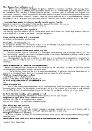 How does garbage collection work
        There are several basic strategies for garbage collection: reference counting, mark-sweep, mark-
compact, and copying. In addition, some algorithms can do their job incrementally (the entire heap need not
be collected at once, resulting in shorter collection pauses), and some can run while the user program runs
(concurrent collectors). Others must perform an entire collection at once while the user program is suspended
(so-called stop-the-world collectors). Finally, there are hybrid collectors, such as the generational collector
employed by the 1.2 and later JDKs, which use different collection algorithms on different areas of the heap

 How would you pass a java integer by reference to another function
Passing by reference is impossible in JAVA but Java support the object reference so.
Object is the only way to pass the integer by refrence.

What is the sweep and paint algorithm
The painting algorithm takes as input a source image and a list of brush sizes. sweep algo is that it computes
the arrangement of n lines in the plane ... a correct algorithm,

Can a method be static and synchronized
no a static mettod can't be synchronised

Do multiple inheritance in Java
Its not possible directly. That means this feature is not provided by Java, but it can be achieved with the help
of Interface. By implementing more than one interface.

What is data encapsulation? What does it buy you
     The most common example I can think of is a javabean. Encapsulation may be used by creating 'get' and
'set' methods in a class which are used to access the fields of the object. Typically the fields are made private
while the get and set methods are public.
       dEncapsulation can be used to validate the data that is to be stored, to do calculations on data that is
stored in a field or fields, or for use in introspection (often the case when using javabeans in Struts, for
instance).

What is reflection API? How are they implemented
   Reflection package is used mainlyfor the purpose of getting the class name. by using the getName method
we can get name of the class for particular application .
         Reflection is a feature of the Java programming language. It allows an executing Java program to
examine or "introspect" upon itself, and manipulate internal properties of the program.
What are the primitive types in Java
According to Java in a Nutshell, 5th ed
boolean, byte, char, short, long float, double, int
Is there a separate stack for each thread in Java
No
What is heap in Java
      JAVA is fully Object oriented language. It has two phases first one is Compilation phase and second one
is interpratation phase. The Compilation phase convert the java file to class file (byte code is only readable
format of JVM) than Intepratation phase interorate the class file line by line and give the proper result.

In Java, how are objects / values passed around
In Java Object are passed by reference and Primitive data is always pass by value
Do primitive types have a class representation
Primitive data type has a wrapper class to present.
Like for int - Integer , for byte Byte, for long Long etc ...

How all can you free memory
With the help of finalize() method.
If a programmer really wants to explicitly request a garbage collection at some point, System.gc() or
Runtime.gc() can be invoked, which will fire off a garbage collection at that time.
Does java do reference counting
   It is more likely that the JVMs you encounter in the real world will use a tracing algorithm in their garbage-
collected heaps
What does a static inner class mean? How is it different from any other static member

Java FAQ Files – NarasaReddy                                                                                   18
 