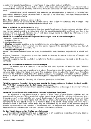 A static inner class behaves like any ``outer'' class. It may contain methods and fields.
        It is not necessarily the case that an instance of the outer class exists even when we have created an
instance of the inner class. Similarly, instantiating the outer class does not create any instances of the inner
class.
        The methods of a static inner class may access all the members (fields or methods) of the inner class
but they can access only static members (fields or methods) of the outer class. Thus, f can access the field x,
but it cannot access the field y.

How do you declare constant values in java
Using Final keyword we can declare the constant values How all can you instantiate final members Final
member can be instantiate only at the time of declaration. null

How is serialization implemented in Java
     A particular class has to implement an Interface java.io.Serializable for implementing serialization. When
you have an object passed to a method and when the object is reassigned to a different one, then is the
original reference lost No Reference is not lost. Java always passes the object by reference, now two
references is pointing to the same object.
What are the different kinds of exceptions? How do you catch a Runtime exception
There are 2 types of exceptions.
1. Checked exception
2. Unchecked exception.
  Checked exception is catched at the compile time while unchecked exception is checked at run time.
1.Checked Exceptions : Environmental error that cannot necessarily be detected by testing; e.g. disk full,
broken socket, database unavailable, etc.
2. Unchecked exception.
Errors : Virtual machine error: class not found, out of memory, no such method, illegal access to private field,
etc.
Runtime Exceptions :Programming errors that should be detected in testing: index out of bounds, null
pointer, illegal argument, etc.
Checked exceptions must be handled at compile time. Runtime exceptions do not need to be. Errors often
cannot be

What are the differences between JIT and HotSpot
        The Hotspot VM is a collection of techniques, the most significant of which is called "adaptive
optimization.
The original JVMs interpreted bytecodes one at a time. Second-generation JVMs added a JIT compiler, which
compiles each method to native code upon first execution, then executes the native code. Thereafter,
whenever the method is called, the native code is executed. The adaptive optimization technique used by
Hotspot is a hybrid approach, one that combines bytecode interpretation and run-time compilation to native
code.
Hotspot, unlike a regular JIT compiling VM, doesn't do "premature optimization"

What is a memory footprint? How can you specify the lower and upper limits of the RAM used by
the JVM? What happens when the JVM needs more memory?
   when JVM needs more memory then it does the garbage collection, and sweeps all the memory which is
not being used.

What are the disadvantages of reference counting in garbage collection?
      An advantage of this scheme is that it can run in small chunks of time closely interwoven with the
execution of the program. This characteristic makes it particularly suitable for real-time environments where
the program can't be interrupted for very long. A disadvantage of reference counting is that it does not detect
cycles. A cycle is two or more objects that refer to one another, for example, a parent object that has a
reference to its child object, which has a reference back to its parent. These objects will never have a
reference count of zero even though they may be unreachable by the roots of the executing program.
Another disadvantage is the overhead of incrementing and decrementing the reference count each time.
Because of these disadvantages, reference counting currently is out of favor.

Is it advisable to depend on finalize for all cleanups
     The purpose of finalization is to give an opportunity to an unreachable object to perform any clean up
before the object is garbage collected, and it is advisable.


Java FAQ Files – NarasaReddy                                                                                  19
 