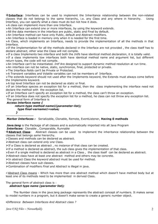 Interface: Interfaces can be used to implement the Inheritance relationship between the non-related
classes that do not belongs to the same hierarchy, i.e. any Class and any where in hierarchy.              Using
Interface, you can specify what a class must do but not how it does.
A class can implement more than one Interface.
An Interface can extend one or more interfaces, by using the keyword extends.
All the data members in the interface are public, static and Final by default.
An Interface method can have only Public, default and Abstract modifiers.
An Interface is loaded in memory only when it is needed for the first time.
A Class, which implements an Interface, needs to provide the implementation of all the methods in that
Interface.
If the Implementation for all the methods declared in the Interface are not provided , the class itself has to
declare abstract, other wise the Class will not compile.
If a class Implements two interface and both the Intfs have identical method declaration, it is totally valid.
If a class implements tow interfaces both have identical method name and argument list, but different
return types, the code will not compile.
An Interface can’t be instantiated. Intf Are designed to support dynamic method resolution at run time.
An interface can not be native, static, synchronize, final, protected or private.
The Interface fields can’t be Private or Protected.
A Transient variables and Volatile variables can not be members of Interface.
The extends keyword should not used after the Implements keyword, the Extends must always come before
the Implements keyword.
A top level Interface can not be declared as static or final.
If an Interface species an exception list for a method, then the class implementing the interface need not
declare the method with the exception list.
If an Interface can’t specify an exception list for a method, the class can’t throw an exception.
If an Interface does not specify the exception list for a method, he class can not throw any exception list.
 The general form of Interface is
 Access interface name {
        return-type method-name1(parameter-list);
          type final-varname1=value;
         }
-----------------------
 Marker Interfaces : Serializable, Clonable, Remote, EventListener, Having 0 methods

 Java.lang is the Package of all classes and is automatically imported into all Java Program
 Interfaces: Clonable , Comparable, Runnable
Abstract Class: Abstract classes can be used to implement the inheritance relationship between the
classes that belongs same hierarchy.
Classes and methods can be declared as abstract.
Abstract class can extend only one Class.
If a Class is declared as abstract , no instance of that class can be created.
If a method is declared as abstract, the sub class gives the implementation of that class.
Even if a single method is declared as abstract in a Class , the class itself can be declared as abstract.
Abstract class have at least one abstract method and others may be concrete.
In abstract Class the keyword abstract must be used for method.
Abstract classes have sub classes.
Combination of modifiers Final and Abstract is illegal in java.

Abstract Class means - Which has more than one abstract method which doesn’t have method body but at
least one of its methods need to be implemented in derived Class.

The general form of abstract class is :
  abstract type name (parameter list);

     The Number class in the java.lang package represents the abstract concept of numbers. It makes sense
to model numbers in a program, but it doesn't make sense to create a generic number object.

Difference Between Interfaces And Abstract class ?

Java FAQ Files – NarasaReddy                                                                                  2
 