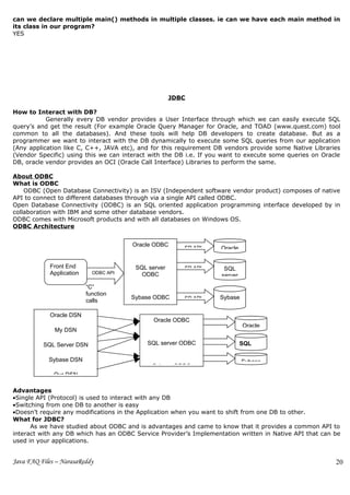 can we declare multiple main() methods in multiple classes. ie can we have each main method in
its class in our program?
YES




                                                     JDBC

How to Interact with DB?
           Generally every DB vendor provides a User Interface through which we can easily execute SQL
query’s and get the result (For example Oracle Query Manager for Oracle, and TOAD (www.quest.com) tool
common to all the databases). And these tools will help DB developers to create database. But as a
programmer we want to interact with the DB dynamically to execute some SQL queries from our application
(Any application like C, C++, JAVA etc), and for this requirement DB vendors provide some Native Libraries
(Vendor Specific) using this we can interact with the DB i.e. If you want to execute some queries on Oracle
DB, oracle vendor provides an OCI (Oracle Call Interface) Libraries to perform the same.

About ODBC
What is ODBC
    ODBC (Open Database Connectivity) is an ISV (Independent software vendor product) composes of native
API to connect to different databases through via a single API called ODBC.
Open Database Connectivity (ODBC) is an SQL oriented application programming interface developed by in
collaboration with IBM and some other database vendors.
ODBC comes with Microsoft products and with all databases on Windows OS.
ODBC Architecture


                                       Oracle ODBC
                                                        SP API      Oracle


            Front End                   SQL server      SP API       SQL
            Application     ODBC API      ODBC                      server
                          “C”
                          function
                                       Sybase ODBC      SP API     Sybase
                          calls

            Oracle DSN
                                              Oracle ODBC
                                                                             Oracle
              My DSN

          SQL Server DSN                   SQL server ODBC                   SQL

            Sybase DSN                                                       Sybase
                                             Sybase ODBC
              Our DSN

Advantages
•Single API (Protocol) is used to interact with any DB
•Switching from one DB to another is easy
•Doesn’t require any modifications in the Application when you want to shift from one DB to other.
What for JDBC?
      As we have studied about ODBC and is advantages and came to know that it provides a common API to
interact with any DB which has an ODBC Service Provider’s Implementation written in Native API that can be
used in your applications.


Java FAQ Files – NarasaReddy                                                                             20
 