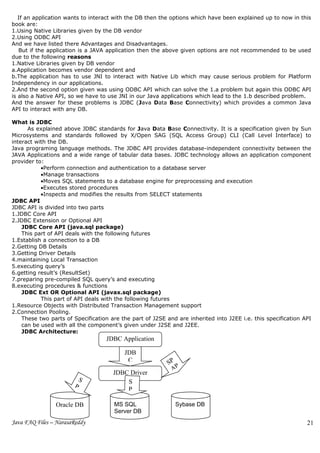 If an application wants to interact with the DB then the options which have been explained up to now in this
book are:
1.Using Native Libraries given by the DB vendor
2.Using ODBC API
And we have listed there Advantages and Disadvantages.
   But if the application is a JAVA application then the above given options are not recommended to be used
due to the following reasons
1.Native Libraries given by DB vendor
a.Application becomes vendor dependent and
b.The application has to use JNI to interact with Native Lib which may cause serious problem for Platform
Independency in our applications.
2.And the second option given was using ODBC API which can solve the 1.a problem but again this ODBC API
is also a Native API, so we have to use JNI in our Java applications which lead to the 1.b described problem.
And the answer for these problems is JDBC (Java Data Base Connectivity) which provides a common Java
API to interact with any DB.

What is JDBC
      As explained above JDBC standards for Java Data Base Connectivity. It is a specification given by Sun
Microsystems and standards followed by X/Open SAG (SQL Access Group) CLI (Call Level Interface) to
interact with the DB.
Java programing language methods. The JDBC API provides database-independent connectivity between the
JAVA Applications and a wide range of tabular data bases. JDBC technology allows an application component
provider to:
           •Perform connection and authentication to a database server
           •Manage transactions
           •Moves SQL statements to a database engine for preprocessing and execution
           •Executes stored procedures
           •Inspects and modifies the results from SELECT statements
JDBC API
JDBC API is divided into two parts
1.JDBC Core API
2.JDBC Extension or Optional API
    JDBC Core API (java.sql package)
    This part of API deals with the following futures
1.Establish a connection to a DB
2.Getting DB Details
3.Getting Driver Details
4.maintaining Local Transaction
5.executing query’s
6.getting result’s (ResultSet)
7.preparing pre-compiled SQL query’s and executing
8.executing procedures & functions
    JDBC Ext OR Optional API (javax.sql package)
           This part of API deals with the following futures
1.Resource Objects with Distributed Transaction Management support
2.Connection Pooling.
    These two parts of Specification are the part of J2SE and are inherited into J2EE i.e. this specification API
    can be used with all the component’s given under J2SE and J2EE.
    JDBC Architecture:
                                   JDBC Application

                                          JDB
                                           C               SP
                                                            AP
                                      JDBC Driver             I
                         S                S
                       P
                     A                    P
                    PI                    A
                Oracle DB                 PI
                                      MS SQL                 Sybase DB
                                      Server DB
Java FAQ Files – NarasaReddy                                                                                   21
 
