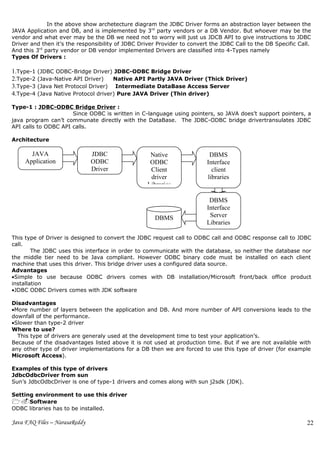 In the above show archetecture diagram the JDBC Driver forms an abstraction layer between the
JAVA Application and DB, and is implemented by 3rd party vendors or a DB Vendor. But whoever may be the
vendor and what ever may be the DB we need not to worry will just us JDCB API to give instructions to JDBC
Driver and then it’s the responsibility of JDBC Driver Provider to convert the JDBC Call to the DB Specific Call.
And this 3rd party vendor or DB vendor implemented Drivers are classified into 4-Types namely
Types Of Drivers :

1.Type-1 (JDBC ODBC-Bridge Driver) JDBC-ODBC Bridge Driver
2.Type-2 (Java-Native API Driver) Native API Partly JAVA Driver (Thick Driver)
3.Type-3 (Java Net Protocol Driver) Intermediate DataBase Access Server
4.Type-4 (Java Native Protocol driver) Pure JAVA Driver (Thin driver)

Type-1 : JDBC-ODBC Bridge Driver :
                      Since ODBC is written in C-language using pointers, so JAVA does’t support pointers, a
java program can’t communate directly with the DataBase. The JDBC-ODBC bridge drivertransulates JDBC
API calls to ODBC API calls.

Architecture

       JAVA                    JDBC                 Native                DBMS
     Application               ODBC                 ODBC                 Interface
                               Driver               Client                 client
                                                    driver               libraries
                                                   Libraries

                                                                          DBMS
                                                                         Interface
                                                      DBMS                Server
                                                                         Libraries

This type of Driver is designed to convert the JDBC request call to ODBC call and ODBC response call to JDBC
call.
        The JDBC uses this interface in order to communicate with the database, so neither the database nor
the middle tier need to be Java compliant. However ODBC binary code must be installed on each client
machine that uses this driver. This bridge driver uses a configured data source.
Advantages
•Simple to use because ODBC drivers comes with DB installation/Microsoft front/back office product
installation
•JDBC ODBC Drivers comes with JDK software

Disadvantages
•More number of layers between the application and DB. And more number          of API conversions leads to the
downfall of the performance.
•Slower than type-2 driver
Where to use?
  This type of drivers are generaly used at the development time to test your   application’s.
Because of the disadvantages listed above it is not used at production time.    But if we are not available with
any other type of driver implementations for a DB then we are forced to use     this type of driver (for example
Microsoft Access).

Examples of this type of drivers
JdbcOdbcDriver from sun
Sun’s JdbcOdbcDriver is one of type-1 drivers and comes along with sun j2sdk (JDK).

Setting environment to use this driver
1.Software
ODBC libraries has to be installed.

Java FAQ Files – NarasaReddy                                                                                   22
 