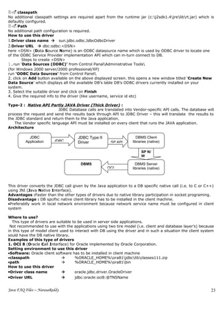 2.classpath
No additional classpath settings are required apart from the runtime jar (c:j2sdk1.4jrelibrt.jar) which is
defaultly configured.
3.Path
No additional path configuration is required.
How to use this driver
1.Driver class name  sun.jdbc.odbc.JdbcOdbcDriver
2.Driver URL  dbc:odbc:<DSN>
here <DSN> (Data Source Name) is an ODBC datasource name which is used by ODBC driver to locate one
of the ODBC Service Provider implementation API which can in-turn connect to DB.
        Steps to create <DSN>
1.run ‘Data Sources (ODBC)’ from Control PanalAdministrative Tools
(for Windows 2000 server/2000 professional/XP)
run ‘ODBC Data Sources’ from Control Panel
2. click on Add button available on the above displayed screen. this opens a new window titled ‘Create New
Data Source’ which displays all the available DB’s lable DB’s ODBC drivers currently installed on your
system.
3. Select the suitable driver and click on Finish
4. Give the required info to the driver (like username, service id etc)

Type-2 : Native API Partly JAVA Driver (Thick Driver) :
                          JDBC Database calls are translated into Vendor-specific API calls. The database will
process the request and send the results back through API to JDBC Driver – this will translate the results to
the JDBC standard and return them to the Java application.
   The Vendor specific language API must be installed on every client that runs the JAVA application.
Architecture

           JDBC                       JDBC Type II                   DBMS Client
         Application     JDBC         Driver           SP API      libraries (native)

                                                                        SP N/
                                                                        W

                                       DBMS                          DBMS Server
                                                     OCI           libraries (native)



This driver converts the JDBC call given by the Java application to a DB specific native call (i.e. to C or C++)
using JNI (Java Native Interface).
Advantages :Faster than the other types of drivers due to native library participation in socket programing.
Disadvantage : DB spcifiic native client library has to be installed in the client machine.
•Preferablly work in local network environment because network service name must be configured in client
system

Where to use?
  This type of drivers are suitable to be used in server side applications.
 Not recommended to use with the applications using two tire model (i.e. client and database layer’s) because
in this type of model client used to interact with DB using the driver and in such a situation the client system
sould have the DB native library.
Examples of this type of drivers
1. OCI 8 (Oracle Call Interface) for Oracle implemented by Oracle Corporation.
Setting environment to use this driver
•Software: Oracle client software has to be installed in client machine
•classpath                          %ORACLE_HOME%ora81jdbclibclasses111.zip
•path                               %ORACLE_HOME%ora81bin
How to use this driver
•Driver class name                  oracle.jdbc.driver.OracleDriver
•Driver URL                         jdbc:oracle:oci8:@TNSName


Java FAQ Files – NarasaReddy                                                                                  23
 