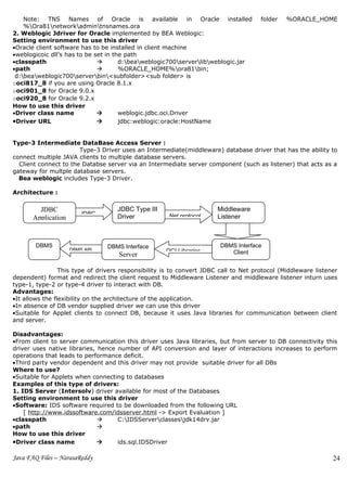 Note: TNS Names of Oracle is available in Oracle installed                        folder   %ORACLE_HOME
    %Ora81networkadmintnsnames.ora
2. Weblogic Jdriver for Oracle implemented by BEA Weblogic:
Setting environment to use this driver
•Oracle client software has to be installed in client machine
•weblogicoic dll’s has to be set in the path
•classpath                           d:beaweblogic700serverlibweblogic.jar
•path                                %ORACLE_HOME%ora81bin;
 d:beaweblogic700serverbin<subfolder><sub folder> is
ooci817_8 if you are using Oracle 8.1.x
ooci901_8 for Oracle 9.0.x
ooci920_8 for Oracle 9.2.x
How to use this driver
•Driver class name                   weblogic.jdbc.oci.Driver
•Driver URL                          jdbc:weblogic:oracle:HostName


Type-3 Intermediate DataBase Access Server :
                       Type-3 Driver uses an Intermediate(middleware) database driver that has the ability to
connect multiple JAVA clients to multiple database servers.
  Client connect to the Databse server via an Intermediate server component (such as listener) that acts as a
gateway for multple database servers.
  Bea weblogic includes Type-3 Driver.

Architecture :

         JDBC                       JDBC Type III                      Middleware
                        JDBC                          Net protocol
       Application                  Driver                             Listener



        DBMS                     DBMS Interface                         DBMS Interface
                     DBMS API                        OCI Libraries
                                    Server                                 Client


                 This type of drivers responsibility is to convert JDBC call to Net protocol (Middleware listener
dependent) format and redirect the client request to Middleware Listener and middleware listener inturn uses
type-1, type-2 or type-4 driver to interact with DB.
Advantages:
•It allows the flexibility on the architecture of the application.
•In absence of DB vendor supplied driver we can use this driver
•Suitable for Applet clients to connect DB, because it uses Java libraries for communication between client
and server.

Disadvantages:
•From client to server communication this driver uses Java libraries, but from server to DB connectivity this
driver uses native libraries, hence number of API conversion and layer of interactions increases to perform
operations that leads to performance deficit.
•Third party vendor dependent and this driver may not provide suitable driver for all DBs
Where to use?
•Suitable for Applets when connecting to databases
Examples of this type of drivers:
1. IDS Server (Intersolv) driver available for most of the Databases
Setting environment to use this driver
•Software: IDS software required to be downloaded from the following URL
    [ http://www.idssoftware.com/idsserver.html -> Export Evaluation ]
•classpath                         C:IDSServerclassesjdk14drv.jar
•path                         
How to use this driver
•Driver class name                 ids.sql.IDSDriver

Java FAQ Files – NarasaReddy                                                                                   24
 