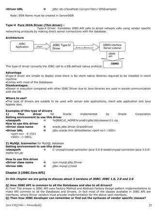 •Driver URL                        jdbc:ids://localhost:12/conn?dsn='IDSExamples'

   Note: DSN Name must be created in ServerDSN


Type-4 Pure JAVA Driver (Thin driver) :
                       Type-4 Driver translates JDBC-API calls to direct network calls using vendor specific
networking protocols by making direct server connections with the database.

Architecture

         JDBC
                                    JDBC Type IV                              DBMS Interface
       Application     JDBC                           Native Protocol         Server Listener
                                    Driver
                                                                                  DBMS
                                                                                  API


                                                                                    DBMS
This type of driver converts the JDBC call to a DB defined native protocol.

Advantage
•Type-4 driver are simple to deploy since there is No client native libraries required to be installed in client
machine
•Comes with most of the Databases
Disadvantages:
•Slower in execution compared with other JDBC Driver due to Java libraries are used in socket communication
with the DB

Where to use?
•This type of drivers are sutable to be used with server side applications, client side application and Java
Applets also.

Examples of this type of drivers
1)       Thin      driver      for       Oracle       implemented    by      Oracle                 Corporation
Setting environment to use this driver
•classpath                      %ORACLE_HOME%ora81jdbclibclasses111.zip
How to use this driver
•Driver class name              oracle.jdbc.driver.OracleDriver
•Driver URL                     jdbc:oracle:thin:@HostName:<port no>:<SID>
    <port no>  1521
    <SID> -> ORCL

2) MySQL Jconnector for MySQL database
Setting environment to use this driver
•classpath                     C:mysqlmysql-connector-java-3.0.8-stablemysql-connector-java-3.0.8-
stable-bin.jar

How to use this driver
•Driver class name                 com.mysql.jdbc.Driver
•Driver URL                        jdbc:mysql:///test

Chapter 3 [JDBC Core API]

In this chapter we are going to discuss about 3 versions of JDBC: JDBC 1.0, 2.0 and 3.0

Q) How JDBC API is common to all the Databases and also to all drivers?
A) Fine! The answer is JDBC API uses Factory Method and Abstract Factory Design pattern implementations to
make API common to all the Databases and Drivers. In fact most of the classes available in JDBC API are
interfaces, where Driver vendors must provide implementation for the above said interfaces.
Q) Then how JDBC developer can remember or find out the syntaxes of vendor specific classes?

Java FAQ Files – NarasaReddy                                                                                  25
 