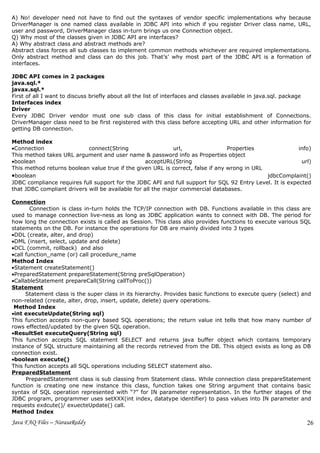 A) No! developer need not have to find out the syntaxes of vendor specific implementations why because
DriverManager is one named class available in JDBC API into which if you register Driver class name, URL,
user and password, DriverManager class in-turn brings us one Connection object.
Q) Why most of the classes given in JDBC API are interfaces?
A) Why abstract class and abstract methods are?
Abstract class forces all sub classes to implement common methods whichever are required implementations.
Only abstract method and class can do this job. That’s’ why most part of the JDBC API is a formation of
interfaces.

JDBC API comes in 2 packages
java.sql.*
javax.sql.*
First of all I want to discuss briefly about all the list of interfaces and classes available in java.sql. package
Interfaces index
Driver
Every JDBC Driver vendor must one sub class of this class for initial establishment of Connections.
DriverManager class need to be first registered with this class before accepting URL and other information for
getting DB connection.

Method index
•Connection                 connect(String                   url,                Properties               info)
This method takes URL argument and user name & password info as Properties object
•boolean                                          acceptURL(String                                         url)
This method returns boolean value true if the given URL is correct, false if any wrong in URL
•boolean                                                                                      jdbcComplaint()
JDBC compliance requires full support for the JDBC API and full support for SQL 92 Entry Level. It is expected
that JDBC compliant drivers will be available for all the major commercial databases.

Connection
        Connection is class in-turn holds the TCP/IP connection with DB. Functions available in this class are
used to manage connection live-ness as long as JDBC application wants to connect with DB. The period for
how long the connection exists is called as Session. This class also provides functions to execute various SQL
statements on the DB. For instance the operations for DB are mainly divided into 3 types
•DDL (create, alter, and drop)
•DML (insert, select, update and delete)
•DCL (commit, rollback) and also
•call function_name (or) call procedure_name
Method Index
•Statement createStatement()
•PreparedStatement prepareStatement(String preSqlOperation)
•CallableStatement prepareCall(String callToProc())
Statement
      Statement class is the super class in its hierarchy. Provides basic functions to execute query (select) and
non-related (create, alter, drop, insert, update, delete) query operations.
 Method Index
•int executeUpdate(String sql)
This function accepts non-query based SQL operations; the return value int tells that how many number of
rows effected/updated by the given SQL operation.
•ResultSet executeQuery(String sql)
This function accepts SQL statement SELECT and returns java buffer object which contains temporary
instance of SQL structure maintaining all the records retrieved from the DB. This object exists as long as DB
connection exist.
•boolean execute()
This function accepts all SQL operations including SELECT statement also.
PreparedStatement
      PreparedStatement class is sub classing from Statement class. While connection class prepareStatement
function is creating one new instance this class, function takes one String argument that contains basic
syntax of SQL operation represented with “?” for IN parameter representation. In the further stages of the
JDBC program, programmer uses setXXX(int index, datatype identifier) to pass values into IN parameter and
requests exdcute()/ exuecteUpdate() call.
Method Index
Java FAQ Files – NarasaReddy                                                                                    26
 