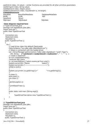 •setInt(int index, int value) – similar functions are provided for all other primitive parameters
•setString(int index, String value)
•setObject(int index, Object value)
•setBinaryStream(int index, InputStream is, int length)
CallableStatement
ResultSet            ResultSetMetaData               DatabaseMetaData
BLOB                 CLOB                            REF
SavePoint            Struct
SQLInput             SQLOutput                      SQLData

 Class diagram required here
// TypeI DriverTest,java
package com.digitalbook.j2ee.jdbc;
import java.sql.*;
public class TypeIDriverTest
{
    Connection con;
    Statement stmt;
    ResultSet rs;
   public TypeIDriverTest ()
   {
     try {
        // Load driver class into default ClassLoader
        Class.forName ("sun.jdbc.odbc.JdbcOdbcDriver");
        // Obtain a connection with the loaded driver
        con =DriverManager.getConnection ("jdbc:odbc:digitalbook","scott","tiger");
           URL String - ("<protocol>:<subprotocol>:<subname>", " ", " " ); }
        // create a statement
        st=con.createStatement();
        //execute SQL query
        rs =st.executeQuery ("select ename,sal from emp");
        System.out.println ("Name                    Salary");
        System.out.println ("--------------------------------");
        while(rs.next())
        {
        System.out.println (rs.getString(1)+"               "+rs.getString(2));
        }
        rs.close ();
        stmt.close ();
        con.close ();
        }
        catch(Exception e)
        {
        e.printStackTrace ();
        }
        }
        public static void main (String args[])
        {
                TypeIDriverTest demo=new TypeIDriverTest ();
        }
 }

// TypeIIDriverTest,java
package com.digitalbook.j2ee.jdbc;
import java.sql.*;
public class TypeIIDriverTest
{
   Connection con;
   Statement stmt;
   ResultSet rs;
  public TypeIIDriverTest ()

Java FAQ Files – NarasaReddy                                                                        27
 