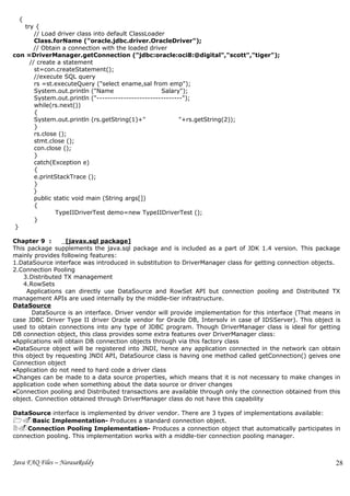 {
   try {
       // Load driver class into default ClassLoader
       Class.forName ("oracle.jdbc.driver.OracleDriver");
       // Obtain a connection with the loaded driver
con =DriverManager.getConnection ("jdbc:oracle:oci8:@digital","scott","tiger");
     // create a statement
       st=con.createStatement();
       //execute SQL query
       rs =st.executeQuery ("select ename,sal from emp");
       System.out.println ("Name                    Salary");
       System.out.println ("--------------------------------");
       while(rs.next())
       {
       System.out.println (rs.getString(1)+"               "+rs.getString(2));
       }
       rs.close ();
       stmt.close ();
       con.close ();
       }
       catch(Exception e)
       {
       e.printStackTrace ();
       }
       }
       public static void main (String args[])
       {
               TypeIIDriverTest demo=new TypeIIDriverTest ();
       }
 }

Chapter 9 :        [javax.sql package]
This package supplements the java.sql package and is included as a part of JDK 1.4 version. This package
mainly provides following features:
1.DataSource interface was introduced in substitution to DriverManager class for getting connection objects.
2.Connection Pooling
    3.Distributed TX management
    4.RowSets
     Applications can directly use DataSource and RowSet API but connection pooling and Distributed TX
management APIs are used internally by the middle-tier infrastructure.
DataSource
       DataSource is an interface. Driver vendor will provide implementation for this interface (That means in
case JDBC Driver Type II driver Oracle vendor for Oracle DB, Intersolv in case of IDSServer). This object is
used to obtain connections into any type of JDBC program. Though DriverManager class is ideal for getting
DB connection object, this class provides some extra features over DriverManager class:
•Applications will obtain DB connection objects through via this factory class
•DataSource object will be registered into JNDI, hence any application connected in the network can obtain
this object by requesting JNDI API, DataSource class is having one method called getConnection() geives one
Connection object
•Application do not need to hard code a driver class
•Changes can be made to a data source properties, which means that it is not necessary to make changes in
application code when something about the data source or driver changes
•Connection pooling and Distributed transactions are available through only the connection obtained from this
object. Connection obtained through DriverManager class do not have this capability

DataSource interface is implemented by driver vendor. There are 3 types of implementations available:
1.Basic Implementation- Produces a standard connection object.
2.Connection Pooling Implementation- Produces a connection object that automatically participates in
connection pooling. This implementation works with a middle-tier connection pooling manager.



Java FAQ Files – NarasaReddy                                                                                28
 