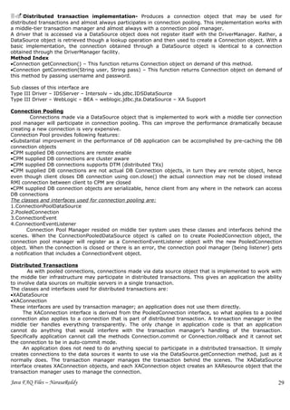 3.Distributed transaction implementation- Produces a connection object that may be used for
distributed transactions and almost always participates in connection pooling. This implementation works with
a middle-tier transaction manager and almost always with a connection pool manager.
A driver that is accessed via a DataSource object does not register itself with the DriverManager. Rather, a
DataSource object is retrieved though a lookup operation and then used to create a Connection object. With a
basic implementation, the connection obtained through a DataSource object is identical to a connection
obtained through the DriverManager facility.
Method Index
•Connection getConnection() – This function returns Connection object on demand of this method.
•Connection getConnection(String user, String pass) – This function returns Connection object on demand of
this method by passing username and password.

Sub classes of this interface are
Type III Driver – IDSServer – Intersolv – ids.jdbc.IDSDataSource
Type III Driver – WebLogic – BEA – weblogic.jdbc.jta.DataSource – XA Support

Connection Pooling
         Connections made via a DataSource object that is implemented to work with a middle tier connection
pool manager will participate in connection pooling. This can improve the performance dramatically because
creating a new connection is very expensive.
Connection Pool provides following features:
•Substantial improvement in the performance of DB application can be accomplished by pre-caching the DB
connection objects
•CPM supplied DB connections are remote enable
•CPM supplied DB connections are cluster aware
•CPM supplied DB connections supports DTM (distributed TXs)
•CPM supplied DB connections are not actual DB Connection objects, in turn they are remote object, hence
even though client closes DB connection using con.close() the actual connection may not be closed instead
RMI connection between client to CPM are closed
•CPM supplied DB connection objects are serializable, hence client from any where in the network can access
DB connections
The classes and interfaces used for connection pooling are:
1.ConnectionPoolDataSource
2.PooledConnection
3.ConnectionEvent
4.ConnectionEventListener
       Connection Pool Manager resided on middle tier system uses these classes and interfaces behind the
scenes. When the ConnectionPooledDataSource object is called on to create PooledConnection object, the
connection pool manager will register as a ConnectionEventListener object with the new PooledConnection
object. When the connection is closed or there is an error, the connection pool manager (being listener) gets
a notification that includes a ConnectionEvent object.

Distributed Transactions
       As with pooled connections, connections made via data source object that is implemented to work with
the middle tier infrastructure may participate in distributed transactions. This gives an application the ability
to involve data sources on multiple servers in a single transaction.
The classes and interfaces used for distributed transactions are:
•XADataSource
•XAConnection
These interfaces are used by transaction manager; an application does not use them directly.
     The XAConnection interface is derived from the PooledConnection interface, so what applies to a pooled
connection also applies to a connection that is part of distributed transaction. A transaction manager in the
middle tier handles everything transparently. The only change in application code is that an application
cannot do anything that would interfere with the transaction manager’s handling of the transaction.
Specifically application cannot call the methods Connection.commit or Connection.rollback and it cannot set
the connection to be in auto-commit mode.
      An application does not need to do anything special to participate in a distributed transaction. It simply
creates connections to the data sources it wants to use via the DataSource.getConnection method, just as it
normally does. The transaction manager manages the transaction behind the scenes. The XADataSource
interface creates XAConnection objects, and each XAConnection object creates an XAResource object that the
transaction manager uses to manage the connection.

Java FAQ Files – NarasaReddy                                                                                   29
 