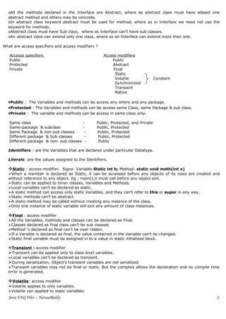 oAll the methods declared in the Interface are Abstract, where as abstract class must have atleast one
  abstract method and others may be concrete.
  oIn abstract class keyword abstract must be used for method, where as in Interface we need not use the
  keyword for methods.
  oAbstract class must have Sub class, where as Interface can’t have sub classes.
  oAn abstract class can extend only one class, where as an Interface can extend more than one.

What are access specifiers and access modifiers ?

   Accesss specifiers                                Access modifiers
   Public                                                Public
   Protected                                             Abstract
   Private                                                Final
                                                           Static
                                                           Volatile               Constant
                                                           Synchronized
                                                           Transient
                                                           Native

  •Public : The Variables and methods can be access any where and any package.
  •Protected : The Variables and methods can be access same Class, same Package & sub class.
  •Private : The variable and methods can be access in same class only.

   Same class                             -      Public, Protected, and Private
   Same-package & subclass                -      Public, Protected
   Same Package & non-sub classes          -     Public, Protected
   Different package & Sub classes         -      Public, Protected
   Different package & non- sub classes    -      Public

  Identifiers : are the Variables that are declared under particular Datatype.

  Literals: are the values assigned to the Identifiers.

  Static : access modifier. Signa: Variable-Static int b; Method- static void meth(int x)
  When a member is declared as Static, it can be accessed before any objects of its class are created and
  without reference to any object. Eg : main(),it must call before any object exit.
  Static can be applied to Inner classes, Variables and Methods.
  Local variables can’t be declared as static.
  A static method can access only static Variables. and they can’t refer to this or super in any way.
  Static methods can’t be abstract.
  A static method may be called without creating any instance of the class.
  Only one instance of static variable will exit any amount of class instances.

  Final : access modifier
  All the Variables, methods and classes can be declared as Final.
  Classes declared as final class can’t be sub classed.
  Method ‘s declared as final can’t be over ridden.
  If a Variable is declared as final, the value contained in the Variable can’t be changed.
  Static final variable must be assigned in to a value in static initialized block.

  Transient : access modifier
  Transient can be applied only to class level variables.
  Local variables can’t be declared as transient.
  During serialization, Object’s transient variables are not serialized.
  Transient variables may not be final or static. But the complies allows the declaration and no compile time
  error is generated.

  Volatile: access modifier
  Volatile applies to only variables.
  Volatile can applied to static variables.
  Java FAQ Files – NarasaReddy                                                                              3
 