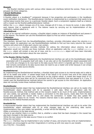 Rowsets
     The RowSet interface works with various other classes and interfaces behind the scenes. These can be
grouped into three categories.
1.Event Notification
oRowSetListener
A RowSet object is a JavaBeansTM component because it has properties and participates in the JavaBeans
event notification mechanism. The RowSetListener interface is implemented by a component that wants to be
notified about events that occur to a particular RowSet object. Such a component registers itself as a listener
with a rowset via the RowSet.addRowSetListener method.
oWhen the RowSet object changes one of its rows, changes all of it rows, or moves its cursor, it also notifies
each listener that is registered with it. The listener reacts by carrying out its implementation of the
notification method called on it.
oRowSetEvent
As part of its internal notification process, a RowSet object creates an instance of RowSetEvent and passes it
to the listener. The listener can use this RowSetEvent object to find out which rowset had the event.
2.Metadata
RowSetMetaData
This interface, derived from the ResultSetMetaData interface, provides information about the columns in a
RowSet object. An application can use RowSetMetaData methods to find out how many columns the rowset
contains and what kind of data each column can contain.
The RowSetMetaData interface provides methods for setting the information about columns, but an
application would not normally use these methods. When an application calls the RowSet method execute,
the RowSet object will contain a new set of rows, and its RowSetMetaData object will have been internally
updated to contain information about the new columns.

3.The Reader/Writer Facility
          A RowSet object that implements the RowSetInternal interface can call on the RowSetReader object
   associated with it to populate itself with data. It can also call on the RowSetWriter object associated with
   it to write any changes to its rows back to the data source from which it originally got the rows. A rowset
   that remains connected to its data source does not need to use a reader and writer because it can simply
   operate on the data source directly.

RowSetInternal
By implementing the RowSetInternal interface, a RowSet object gets access to its internal state and is able to
call on its reader and writer. A rowset keeps track of the values in its current rows and of the values that
immediately preceded the current ones, referred to as the original values. A rowset also keeps track of (1)
the parameters that have been set for its command and (2) the connection that was passed to it, if any. A
rowset uses the RowSetInternal methods behind the scenes to get access to this information. An application
does not normally invoke these methods directly.

RowSetReader
A disconnected RowSet object that has implemented the RowSetInternal interface can call on its reader (the
RowSetReader object associated with it) to populate it with data. When an application calls the
RowSet.execute method, that method calls on the rowset's reader to do much of the work. Implementations
can vary widely, but generally a reader makes a connection to the data source, reads data from the data
source and populates the rowset with it, and closes the connection. A reader may also update the
RowSetMetaData object for its rowset. The rowset's internal state is also updated, either by the reader or
directly by the method RowSet.execute.

RowSetWriter
A disconnected RowSet object that has implemented the RowSetInternal interface can call on its writer (the
RowSetWriter object associated with it) to write changes back to the underlying data source.
Implementations may vary widely, but generally, a writer will do the following:
Make a connection to the data source
Check to see whether there is a conflict, that is, whether a value that has been changed in the rowset has
also been changed in the data source
Write the new values to the data source if there is no conflict
Close the connection
The RowSet interface may be implemented in any number of ways, and anyone may write an implementation.
Developers are encouraged to use their imaginations in coming up with new ways to use rowsets.
Java FAQ Files – NarasaReddy                                                                                 30
 