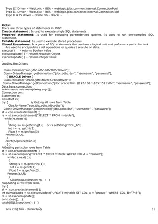 Type III Driver – WebLogic – BEA – weblogic.jdbc.common.internal.ConnectionPool
  Type III Driver – WebLogic – BEA – weblogic.jdbc.connector.internal.ConnectionPool
  Type II & IV driver – Oracle DB - Oracle –


JDBC:
There are three types of statements in JDBC
Create statement : Is used to execute single SQL statements.
Prepared statement: Is used for executing parameterized quaries. Is used to run pre-compiled SQL
Statement.
Callable statement: Is used to execute stored procedures.
Stored Procedures: Is a group of SQL statements that perform a logical unit and performs a particular task.
   Are used to encapsulate a set operations or queries t execute on data.
execute()    – returns Boolean value
executeupdate( ) – returns resultset Object
executeupdate( ) – returns integer value

Loading the Driver:

  Class.forName(“sun.jdbc.odbc.JdbcOdbcDriver”);
  Conn=DriverManager.getConnection(“jdbc:odbc:dsn”, “username”, “password”);
    ( ORACLE Driver )
  Class.forName(“Oracle.jdbc.driver.OracleDriver”);
 Conn=DriverManager.getConnection(“jdbc:oracle:thin:@192.168.1.105:1521:dbn”, “username”, “password”);
Data base connection:
Public static void main(String args[]);
Connection con;
Statement st;
Resultset rs;
try {                    // Getting all rows from Table
      Clas.forName(“sun.jdbc.odbc.jdbcodbc”);
  Conn=DriverManager.getConnction(“jdbc.odbc.dsn”, “username” , ”password”);
st = con.createstatement( );
rs = st.executestatement(“SELECT * FROM mytable”);
   while(rs.next());
     {
      String s= rs.getString(1); or rs.setString(“COL_A”);
      int i = rs. getInt(2);
      Float f = rs.getfloat(3);
   Process(s,i,f);
    }
   catch(SQLException e)
    {}
//Getting particular rows from Table
st = con.createstatement( );
rs = st.executequery(“SELECT * FROM mytable WHERE COL A = “Prasad”);
     while(rs.next( ));
      {
       String s = rs.getString(1);
        Int i = rs.getint(2);
       Float f = rs.getfloat(3);
     Process(s,i,f);
      }
        Catch(SQLException e); { }
//updating a row from table.
try {
st = con.createstatement( );
int numupdated = st.executeupdate(“UPDATE mytable SET COL_A = “prasad” WHERE COL_B=”746”);
rs = st.executeupdate();
conn.close(); }
catch(SQLExceptione); { }

  Java FAQ Files – NarasaReddy                                                                           31
 