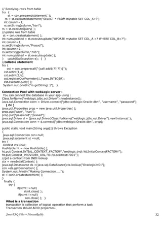 // Receiving rows from table
try {
      st = con.preparedstatement( );
   rs = st.execurtestatement(“SELECT * FROM mytable SET COL_A=?’);
  int colunm=1;
  rs.setString(colunm,”hari”);
rs = st.executeQuery( );
//update rwo from table
 st = con.createstatement( );
int numupdated = st.executeupdate(“UPDATE mytable SET COL_A =? WHERE COL_B=?”);
int column=1;
rs.setString(colunm,”Prasad”);
int column=2;
rs.setString(column,”746”);
int numupdated = st.executeupdate( );
} catch(SqlException e); { }
//callable statement
try {
     cst = con.preparecall(“{call add1(??,??)}”);
  cst.setint(1,a);
  cst.setint(2,b);
  cst.registerOurPrameter(1,Types.INTEGER);
  cst.executeQuery( );
 System.out.println(“rs.getString( )”); }

Connection Pool with webLogic server :
 You can connect the database in your app using :
Class.forName(“weblogic.jdbc.oci.Driver”).newInstance();
Java.sql.Connection conn = Driver.connect(“jdbc:weblogic:Oracle:dbn”, ”username”, “password”);
   ( Or )
java.util.Properties prop = new java.util.Properties( );
prop.put(“user”, “hari”);
prop.put(“password”,”prasad”);
java.sql.Driver d = (java.sql.Driver)Class.forName(“weblogic.jdbc.oci.Driver”).newInstance( );
java.sql.Connection conn = d.connect(“jdbc:weblogic:Oracle:dbn”, prop);

public static void main(String args[]) throws Exception
{
 java.sql.Connection con=null;
 java.sql.satement st =null;
try {
 context ctx=null;
Hashtable ht = new Hashtable( );
ht.put(Context.INTIAL_CONTEXT_FACTORY,”weblogic:jndi:WLInitialContextFACTORY”);
ht.put(Context_PROVIDER_URL,”t3://Localhost:7001”);
//get a context from JNDI lookup
ctx = newIntialContext( ):
java.sql.Datasourse ds =(java.sql.DataSource)ctx.lookup(“OraclegbJNDI”);
con =ds.getConnection( );
System.out.Println(“Making Connection……”);
st = conn.createstatement( );
}
  finally {
      try {
            if(stmt !=null)
                  stmt.close( );
             if(stmt !=null)
                   con.close( ); }
    What is a transaction
    transaction is collection of logical operation that perform a task
    Transaction should ACID properties.

  Java FAQ Files – NarasaReddy                                                                   32
 