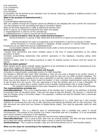 A for Automicity
C for Consistency
I for Isolation
D for Durability.
A transaction can be termed as any operation such as storing, retrieving, updating or deleting records in the
table that hits the database.
What is the purpose of setAutoCommit( )
It is set as
ConnectionObject.setAutoComit();
after any updates through the program cannot be effected to the database.We have commit the transctions
.For this puprpose we can set AutoCommit flag to Connection Object.
What are the three statements in JDBC & differences between them
which is used to run simple sql statements like select and update
2. PrepareStatment is used to run Pre compiled sql.
3. CallableStatement is used to execute the stored procedures.
What is stored procedure. How do you create stored procedure ?
        Stored procedures is a group of SQL statements that performs a logical unit and performs a particular
task.
            Stored procedures are used to encapsulate a set of operations or queries to execute on data.
          Stored Procedure is a stored program in database, PL/SQL program is a Stored Procedure. Stored
Procedures can be called from java by CallableStatement
        A precompiled collection of SQL statements stored under a name and processed as a unit.
Stored procedures can:
1.Accept input parameters and return multiple values in the form of output parameters to the calling
procedure or batch.
2.Contain programming statements that perform operations in the database, including calling other
procedures.
3.Return a status value to a calling procedure or batch to indicate success or failure (and the reason for
failure).
What are batch updates?
Batch Update facility allows multiple update operations to be submitted to a database for processing at once.
Using batch updates will improve the performance.
What is the difference between Resultset and Rowset
A RowSet is a disconnected, serializable version of a JDBC ResultSet.
The RowSet is different than other JDBC interfaces in that you can write a RowSet to be vendor neutral. A
third party could write a RowSet implementation that could be used with any JDBC-compliant database. The
standard implementation supplied by Sun uses a ResultSet to read the rows from a database and then stores
those rows as Row objects in a Vector inside the RowSet. In fact, a RowSet implementation could be written
to get its data from any source. The only requirement is that the RowSet acts as if it was a ResultSet. Of
course, there is no reason that a vendor couldn't write a RowSet implementation that is vendor specific.
            The standard implementations have been designed to provide a fairly good range of functionality.
The implementations provided are:
CachedRowSetImpl - This is the implementation of the RowSet that is closest to the definition of RowSet
functionality that we discussed earlier. There are two ways to load this RowSet. The execute ( ) method will
load the RowSet using a Connection object. The populate( ) method will load the RowSet from a previously
loaded ResultSet.

WebRowSetImpl - This is very similar to the CachedRowSetImpl (it is a child class) but it also includes
methods for converting the rows into an XML document and loading the RowSet with an XML document. The
XML document can come from any Stream or Reader/Writer object. This could be especially useful for Web
Services.

JdbcRowSetImpl - This is a different style of implementation that is probably less useful in normal
circumstances. The purpose of this RowSet is to make a ResultSet look like a JavaBean. It is not serializable
and it must maintain a connection to the database.
The remaining two implementations are used with the first three implementations:
FilteredRowSetImpl - This is used to filter data from an existing RowSet. The filter will skip records that
don't match the criteria specified in the filter when a next() is used on the RowSet.
JoinRowSetImpl - This is used to simulate a SQL join command between two or more RowSet objects.

What are the steps for connecting to the database using JDBC

Java FAQ Files – NarasaReddy                                                                               33
 