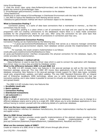Using DriverManager:
1. Load the driver class using class.forName(driverclass) and class.forName() loads the driver class and
passes the control to DriverManager class
2. DriverManager.getConnection() creates the connection to the databse
 Using DataSource.
DataSource is used instead of DriverManager in Distributed Environment with the help of JNDI.
1. Use JNDI to lookup the DataSource from Naming service server.
3.DataSource.getConnection method will return Connection object to the database

What is Connection Pooling ?
      Connection pooling is a cache of data base connections that is maintained in memory , so that the
connections may be reuse.
         Connection pooling is a place where a set of connections are kept and are used by the different
programers with out creating conncections to the database(it means there is a ready made connection
available for the programmers where he can use). After using the connection he can send back that
connection to the connection pool. Number of connections in connection pool may vary.

How do you implement Connection Pooling
Connection Pooling can be implemented by the following way.
            * A javax.sql.ConnectionPoolDataSource interface that serves as a resource manager connection
factory for pooled java.sql.Connection objects. Each database vendors provide the implementation for that
interface.
           For example, the oracle vendors implementation is as follows:
oracle.jdbc.pool.oracleConnectionPoolDataSource Class.
•A javax.sql.PooledConnection interface encapsulates the physical connection for the database. Again, the
vendor provides the implementation.

What Class.forName( ) method will do
     Class.forName() is used to load the Driver class which is used to connect the application with Database.
Here Driver class is a Java class provided by Database vendor.
What is the difference between JDBC 1.0 and JDBC 2.0
      The JDBC 2.0 API includes many new features in the java.sql package as well as the new Standard
Extension package, javax.sql. This new JDBC API moves Java applications into the world of heavy-duty
database computing. New features in the java.sql package include support for SQL3 data types, scrollable
result sets, programmatic updates, and batch updates. The new JDBC Standard Extension API, an integral
part of Enterprise JavaBeans (EJB) technology, allows you to write distributed transactions that use
connection pooling, and it also makes it possible to connect to virtually any tabular data source, including files
and spread sheets.

    The JDBC 2.0 API includes many new features like
1.Scrollable result sets
2.Batch updates
3.Connection Pooling
4.Distributed transactions
5.set autocomit ( )
What is JDBC?
JDBC is a layer of abstraction that allows users to choose between databases. It allows you to change to a
different database engine and to write to a single API. JDBC allows you to write database applications in Java
without having to concern yourself with the underlying details of a particular database.

What are the two major components of JDBC?
One implementation interface for database manufacturers, the other implementation interface for application
and applet writers.

What is JDBC Driver interface?
The JDBC Driver interface provides vendor-specific implementations of the abstract classes provided by the
JDBC       API.     Each     vendors     driver      must     provide      implementations       of    the
java.sql.Connection,Statement,PreparedStatement, CallableStatement, ResultSet and Driver.

What are the common tasks of JDBC?
Create an instance of a JDBC driver or load JDBC drivers through jdbc.drivers
Java FAQ Files – NarasaReddy                                                                                    34
 