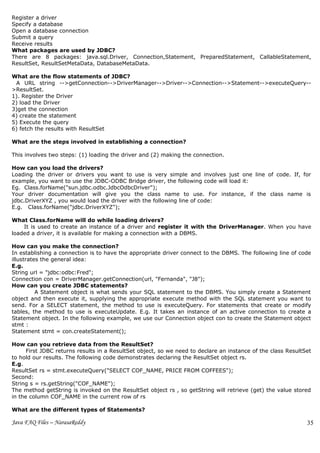Register a driver
Specify a database
Open a database connection
Submit a query
Receive results
What packages are used by JDBC?
There are 8 packages: java.sql.Driver, Connection,Statement, PreparedStatement, CallableStatement,
ResultSet, ResultSetMetaData, DatabaseMetaData.

What are the flow statements of JDBC?
 A URL string -->getConnection-->DriverManager-->Driver-->Connection-->Statement-->executeQuery--
>ResultSet.
1). Register the Driver
2) load the Driver
3)get the connection
4) create the statement
5) Execute the query
6) fetch the results with ResultSet

What are the steps involved in establishing a connection?

This involves two steps: (1) loading the driver and (2) making the connection.

How can you load the drivers?
Loading the driver or drivers you want to use is very simple and involves just one line of code. If, for
example, you want to use the JDBC-ODBC Bridge driver, the following code will load it:
Eg. Class.forName("sun.jdbc.odbc.JdbcOdbcDriver");
Your driver documentation will give you the class name to use. For instance, if the class name is
jdbc.DriverXYZ , you would load the driver with the following line of code:
E.g. Class.forName("jdbc.DriverXYZ");

What Class.forName will do while loading drivers?
    It is used to create an instance of a driver and register it with the DriverManager. When you have
loaded a driver, it is available for making a connection with a DBMS.

How can you make the connection?
In establishing a connection is to have the appropriate driver connect to the DBMS. The following line of code
illustrates the general idea:
E.g.
String url = "jdbc:odbc:Fred";
Connection con = DriverManager.getConnection(url, "Fernanda", "J8");
How can you create JDBC statements?
          A Statement object is what sends your SQL statement to the DBMS. You simply create a Statement
object and then execute it, supplying the appropriate execute method with the SQL statement you want to
send. For a SELECT statement, the method to use is executeQuery. For statements that create or modify
tables, the method to use is executeUpdate. E.g. It takes an instance of an active connection to create a
Statement object. In the following example, we use our Connection object con to create the Statement object
stmt :
Statement stmt = con.createStatement();

How can you retrieve data from the ResultSet?
      First JDBC returns results in a ResultSet object, so we need to declare an instance of the class ResultSet
to hold our results. The following code demonstrates declaring the ResultSet object rs.
E.g.
ResultSet rs = stmt.executeQuery("SELECT COF_NAME, PRICE FROM COFFEES");
Second:
String s = rs.getString("COF_NAME");
The method getString is invoked on the ResultSet object rs , so getString will retrieve (get) the value stored
in the column COF_NAME in the current row of rs

What are the different types of Statements?

Java FAQ Files – NarasaReddy                                                                                  35
 