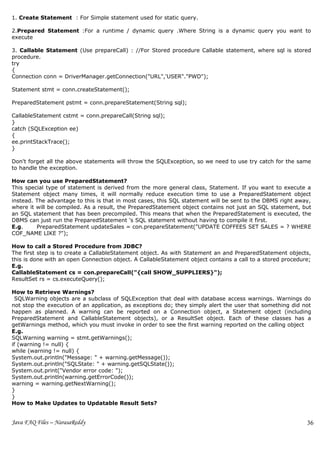 1. Create Statement : For Simple statement used for static query.

2.Prepared Statement :For a runtime / dynamic query .Where String is a dynamic query you want to
execute

3. Callable Statement (Use prepareCall) : //For Stored procedure Callable statement, where sql is stored
procedure.
try
{
Connection conn = DriverManager.getConnection("URL",'USER"."PWD");

Statement stmt = conn.createStatement();

PreparedStatement pstmt = conn.prepareStatement(String sql);

CallableStatement cstmt = conn.prepareCall(String sql);
}
catch (SQLException ee)
{
ee.printStackTrace();
}

Don't forget all the above statements will throw the SQLException, so we need to use try catch for the same
to handle the exception.

How can you use PreparedStatement?
This special type of statement is derived from the more general class, Statement. If you want to execute a
Statement object many times, it will normally reduce execution time to use a PreparedStatement object
instead. The advantage to this is that in most cases, this SQL statement will be sent to the DBMS right away,
where it will be compiled. As a result, the PreparedStatement object contains not just an SQL statement, but
an SQL statement that has been precompiled. This means that when the PreparedStatement is executed, the
DBMS can just run the PreparedStatement 's SQL statement without having to compile it first.
E.g.     PreparedStatement updateSales = con.prepareStatement("UPDATE COFFEES SET SALES = ? WHERE
COF_NAME LIKE ?");

How to call a Stored Procedure from JDBC?
The first step is to create a CallableStatement object. As with Statement an and PreparedStatement objects,
this is done with an open Connection object. A CallableStatement object contains a call to a stored procedure;
E.g.
CallableStatement cs = con.prepareCall("{call SHOW_SUPPLIERS}");
ResultSet rs = cs.executeQuery();

How to Retrieve Warnings?
 SQLWarning objects are a subclass of SQLException that deal with database access warnings. Warnings do
not stop the execution of an application, as exceptions do; they simply alert the user that something did not
happen as planned. A warning can be reported on a Connection object, a Statement object (including
PreparedStatement and CallableStatement objects), or a ResultSet object. Each of these classes has a
getWarnings method, which you must invoke in order to see the first warning reported on the calling object
E.g.
SQLWarning warning = stmt.getWarnings();
if (warning != null) {
while (warning != null) {
System.out.println("Message: " + warning.getMessage());
System.out.println("SQLState: " + warning.getSQLState());
System.out.print("Vendor error code: ");
System.out.println(warning.getErrorCode());
warning = warning.getNextWarning();
}
}
How to Make Updates to Updatable Result Sets?


Java FAQ Files – NarasaReddy                                                                                36
 