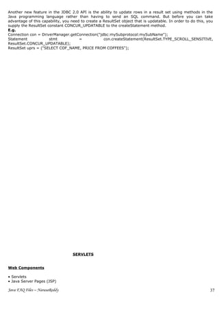 Another new feature in the JDBC 2.0 API is the ability to update rows in a result set using methods in the
Java programming language rather than having to send an SQL command. But before you can take
advantage of this capability, you need to create a ResultSet object that is updatable. In order to do this, you
supply the ResultSet constant CONCUR_UPDATABLE to the createStatement method.
E.g.
Connection con = DriverManager.getConnection("jdbc:mySubprotocol:mySubName");
Statement             stmt            =            con.createStatement(ResultSet.TYPE_SCROLL_SENSITIVE,
ResultSet.CONCUR_UPDATABLE);
ResultSet uprs = ("SELECT COF_NAME, PRICE FROM COFFEES");




                                   SERVLETS


Web Components

• Servlets
• Java Server Pages (JSP)

Java FAQ Files – NarasaReddy                                                                                 37
 
