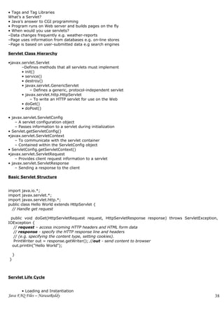 • Tags and Tag Libraries
What’s a Servlet?
• Java’s answer to CGI programming
• Program runs on Web server and builds pages on the fly
• When would you use servlets?
–Data changes frequently e.g. weather-reports
–Page uses information from databases e.g. on-line stores
–Page is based on user-submitted data e.g search engines

Servlet Class Hierarchy

•javax.servlet.Servlet
       –Defines methods that all servlets must implement
       • init()
       • service()
       • destroy()
       • javax.servlet.GenericServlet
            – Defines a generic, protocol-independent servlet
       • javax.servlet.http.HttpServlet
            – To write an HTTP servlet for use on the Web
       • doGet()
       • doPost()

• javax.servlet.ServletConfig
    – A servlet configuration object
    – Passes information to a servlet during initialization
• Servlet.getServletConfig()
•javax.servlet.ServletContext
    – To communicate with the servlet container
    – Contained within the ServletConfig object
• ServletConfig.getServletContext()
•javax.servlet.ServletRequest
    – Provides client request information to a servlet
• javax.servlet.ServletResponse
    – Sending a response to the client

Basic Servlet Structure


import java.io.*;
import javax.servlet.*;
import javax.servlet.http.*;
public class Hello World extends HttpServlet {
  // Handle get request

 public void doGet(HttpServletRequest request, HttpServletResponse response) throws ServletException,
IOException {
   // request – access incoming HTTP headers and HTML form data
   // response - specify the HTTP response line and headers
   // (e.g. specifying the content type, setting cookies).
   PrintWriter out = response.getWriter(); //out - send content to browser
  out.println("Hello World");

    }
}



Servlet Life Cycle


        • Loading and Instantiation
Java FAQ Files – NarasaReddy                                                                       38
 