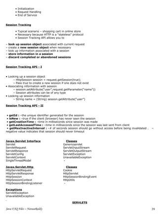 • Initialization
        • Request Handling
        • End of Service


Session Tracking

        • Typical scenario – shopping cart in online store
        • Necessary because HTTP is a "stateless" protocol
        • Session Tracking API allows you to

–   look up session object associated with current request
–   create a new session object when necessary
–   look up information associated with a session
–   store information in a session
–   discard completed or abandoned sessions


Session Tracking API - I


• Looking up a session object
     – HttpSession session = request.getSession(true);
     – Pass true to create a new session if one does not exist
• Associating information with session
     – session.setAttribute(“user”,request.getParameter(“name”))
     – Session attributes can be of any type
• Looking up session information
     – String name = (String) session.getAttribute(“user”)

Session Tracking API - II


 • getId : –the unique identifier generated for the session
 • isNew : –true if the client (browser) has never seen the session
 • getCreationTime : –time in milliseconds since session was made
 • getLastAccessedTime : –time in milliseconds since the session was last sent from client
 • getMaxInactiveInterval : –# of seconds session should go without access before being invalidated .   –
negative value indicates that session should never timeout


Javax.Servlet Interface                      Classes
Servlet                                    Genericservlet
ServletRequest                             ServletInputStream
ServletResponce                            ServletOutputStream
ServletConfig                              ServletException
ServletContext                             UnavailableException
SingleThreadModel                          -

Javax.Servlet.Http                            Classes
HttpServletRequest                         Cookie
HttpServletResponse                        HttpServlet
HttpSession                                HttpSessionBindingEvent
HttpSessionContext                         HttpUtils
HttpSessionBindingListener                  -

Exceptions
ServletException
UnavailableException

                                                 SERVLETS

Java FAQ Files – NarasaReddy                                                                            39
 