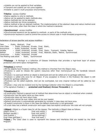 Volatile can not be applied to final variables.
     Transient and volatile can not come together.
     Volatile is used in multi-processor environments.

     Native : access modifier
     Native applies to only to methods.
     Native can be applied to static methods also.
     Native methods can not be abstract.
     Native methods can throw exceptions.
     Native method is like an abstract method. The implementation of the abstract class and native method exist
     some where else, other than the class in which the method is declared.

     Synchronized : access modifier
     Synchronized keyword can be applied to methods or parts of the methods only.
     Synchronize keyword is used to control the access to critical code in multi-threaded programming.


Declaration of access specifier and access modifiers :

Class      - Public, Abstract, Final
Inner Class     - Public, Protected, Private, Final, Static,
Anonymous       - Public, Protected, Private, Static
Variable         - Public, Protected, Private, Final, Static, Transient, Volatile, Native
Method           - Public, Protected, Private, Final, Abstract, Static, Native, Synchronized
Constructor     - Public, Protected, Private
Free-floating code block - Static, Synchronized

     Package : A Package is a collection of Classes Interfaces that provides a high-level layer of access
     protection and name space management.

     Finalize( ) method:
     All the objects have Finalize() method, this method is inherited from the Object class.
     Finalize() is used to release the system resources other than memory(such as file handles& network
     connec’s.
     Finalize( ) is used just before an object is destroyed and can be called prior to garbage collection.
     Finalize() is called only once for an Object. If any exception is thrown in the finalize() the object is still
     eligible for garbage collection.
     Finalize() can be called explicitly. And can be overloaded, but only original method will be called by Ga-
     collect.
     Finalize( ) may only be invoked once by the Garbage Collector when the Object is unreachable.
     The signature finalize( ) : protected void finalize() throws Throwable { }

     Constructor( ) :
     A constructor method is special kind of method that determines how an object is initialized when created.
     Constructor has the same name as class name.
     Constructor does not have return type.
     Constructor cannot be over ridden and can be over loaded.
     Default constructor is automatically generated by compiler if class does not have once.
     If explicit constructor is there in the class the default constructor is not generated.
     If a sub class has a default constructor and super class has explicit constructor the code will not compile.

     Object : Object is a Super class for all the classes. The methods in Object class as follows.
     Object clone( )                  final void notify( )      Int hashCode( )
     Boolean equals( )                final void notify( )
     Void finalize( )                  String toString( )
     Final Class getClass( )           final void wait( )
     Class : The Class class is used to represent the classes and interfaces that are loaded by the JAVA
     Program.



     Java FAQ Files – NarasaReddy                                                                                    4
 