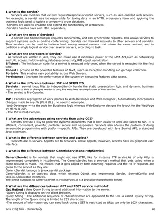 1.What is the servlet?
    Servlets are modules that extend request/response-oriented servers, such as Java-enabled web servers.
For example, a servlet may be responsible for taking data in an HTML order-entry form and applying the
business logic used to update a company's order database.
-Servlets are used to enhance and extend the functionality of Webserver.
-Servlets handles Java and HTML separately.

2.What are the uses of Servlets?
    A servlet can handle multiple requests concurrently, and can synchronize requests. This allows servlets to
support systems such as on-line conferencing. Servlets can forward requests to other servers and servlets.
Thus servlets can be used to balance load among several servers that mirror the same content, and to
partition a single logical service over several servers, according to task.

3.What are the characters of Servlet?
  As Servlet are written in java, they can make use of extensive power of the JAVA API,such as networking
and URL access,multithreading,databaseconnectivity,RMI object serialization.
Efficient : The initilazation code for a servlet is executed only once, when the servlet is executed for the first
time.
Robest : provide all the powerfull features of JAVA, susch as Exception handling and garbage collection.
Portable: This enables easy portability across Web Servers.
Persistance : Increase the performance of the system by executing features data access.

4.What is the difference between JSP and SERVLETS
Servlets : servlet tieup files to independitently handle the static presentation logic and dynamic business
logic , due to this a changes made to any file requires recompilation of the servlet.
- The servlet is Pre-Compile.

JSP : Facilities segregation of work profiles to Web-Developer and Web-Designer , Automatically incorporates
changes made to any file (PL & BL) , no need to recompile.
 Web-Developer write the code for Bussiness logic whereas Web-Designer designs the layout for the WebPage
by HTML & JSP.
- The JSP is Post-Compile.

5.What are the advantages using servlets than using CGI?
     Servlets provide a way to generate dynamic documents that is both easier to write and faster to run. It is
efficient, convenient, powerful, portable, secure and inexpensive. Servlets also address the problem of doing
server-side programming with platform-specific APIs. They are developed with Java Servlet API, a standard
Java extension.

6.What is the difference between servlets and applets?
     Servlets are to servers. Applets are to browsers. Unlike applets, however, servlets have no graphical user
interface.

7.What is the difference between GenericServlet and HttpServlet?

GenericServlet is for servlets that might not use HTTP, like for instance FTP service.As of only Http is
implemented completely in HttpServlet. The GenericServlet has a service() method that gets called when a
client request is made. This means that it gets called by both incoming requests and the HTTP requests are
given to the servlet as they are.
GenericServlet belongs to javax.servlet package
GenericServlet is an abstract class which extends Object and implements Servlet, ServletConfig and
java.io.Serializable interfaces.
The direct subclass to GenericServlet is HttpServlet.It is a protocol-independent servlet

8.What are the differences between GET and POST service methods?
Get Method : Uses Query String to send additional information to the server.
-Query String is displayed on the client Browser.
Query String : The additional sequence of characters that are appended to the URL ia called Query String.
The length of the Query string is limited to 255 characters.
-The amount of information you can send back using a GET is restricted as URLs can only be 1024 characters.

Java FAQ Files – NarasaReddy                                                                                    40
 