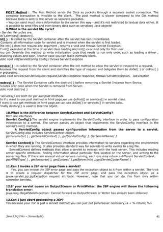 POST Method : The Post Method sends the Data as packets through a separate socket connection. The
       complete transaction is invisible to the client. The post method is slower compared to the Get method
       because Data is sent to the server as separate packates.
       --You can send much more information to the server this way - and it's not restricted to textual data either. It
       is possible to send files and even binary data such as serialized Java objects!
       9.What is the servlet life cycle?
n Servlet life cycles are,
nit(),services(),destory().
nit( ) : Is called by the Servlet container after the servlet has ben Instantiated.
-Contains all information code for servlet and is invoked when the servlet is first loaded.
The init( ) does not require any argument , returns a void and throws Servlet Exception.
If init() executed at the time of servlet class loading.And init() executed only for first user.
You can Override this method to write initialization code that needs to run only once, such as loading a driver ,
nitializing values and soon, Inother case you can leave normally blank.
 ublic void init(ServletConfig Config) throws ServletException

Service( ) : is called by the Servlet container after the init method to allow the servlet to respond to a request.
 Receives the request from the client and identifies the type of request and deligates them to doGet( ) or doPost( )
or processing.
 ublic void service(ServletRequest request,ServletResponce response) throws ServletException, IOException

Destroy( ) : The Servlet Container calls the destroy( ) before removing a Servlet Instance from Sevice.
 Excutes only once when the Servlet is removed from Server.
 ublic void destroy( )

f services() are both for get and post methods.
So if u want to use post method in html page,we use doPost() or services() in servlet class.
if want to use get methods in html page,we can use doGet() or services() in servlet calss.
Finally destory() is used to free the object.

     10.What is the difference between ServletContext and ServletConfig?
     Both are interfaces.
     Servlet Config():The servlet engine implements the ServletConfig interface in order to pass configuration
     information to a servlet. The server passes an object that implements the ServletConfig interface to the
     servlet's init() method.
           A ServletConfig object passes configuration information from the server to a servlet.
     ServletConfig also includes ServletContext object.
     getParameter( ) , getServletContext( ) , getServletConfig( ), GetServletName( )

     Servlet Context(): The ServletContext interface provides information to servlets regarding the environment
     in which they are running. It also provides standard way for servlets to write events to a log file.
        ServletContext defines methods that allow a servlet to interact with the host server. This includes reading
     server-specific attributes, finding information about particular files located on the server, and writing to the
     server log files. If there are several virtual servers running, each one may return a different ServletContext.
     getMIMEType( ) , getResourse( ), getContext( ),getServerInfo( ),getServletContetName( )

     11.Can I invoke a JSP error page from a servlet?
         Yes, you can invoke the JSP error page and pass the exception object to it from within a servlet. The trick
     is to create a request dispatcher for the JSP error page, and pass the exception object as a
     javax.servlet.jsp.jspException request attribute. However, note that you can do this from only within
     controller servlets.

     12.If your servlet opens an OutputStream or PrintWriter, the JSP engine will throw the following
     translation error:
     java.lang.IllegalStateException: Cannot forward as OutputStream or Writer has already been obtained

     13.Can I just abort processing a JSP?
     Yes.Because your JSP is just a servlet method,you can just put (whereever necessary) a < % return; %>



     Java FAQ Files – NarasaReddy                                                                                    41
 