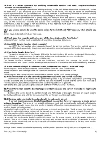 14.What is a better approach for enabling thread-safe servlets and JSPs? SingleThreadModel
Interface or Synchronization?
        Although the SingleThreadModel technique is easy to use, and works well for low volume sites, it does
not scale well. If you anticipate your users to increase in the future, you may be better off implementing
explicit synchronization for your shared data. The key however, is to effectively minimize the amount of code
that is synchronzied so that you take maximum advantage of multithreading.
Also, note that SingleThreadModel is pretty resource intensive from the server's perspective. The most
serious issue however is when the number of concurrent requests exhaust the servlet instance pool. In that
case, all the unserviced requests are queued until something becomes free - which results in poor
performance. Since the usage is non-deterministic, it may not help much even if you did add more memory
and increased the size of the instance pool.

15.If you want a servlet to take the same action for both GET and POST request, what should you
do?
Simply have doGet call doPost, or vice versa.

16.Which code line must be set before any of the lines that use the PrintWriter?
setContentType() method must be set before transmitting the actual document.

17.How HTTP Servlet handles client requests?
      An HTTP Servlet handles client requests through its service method. The service method supports
standard HTTP client requests by dispatching each request to a method designed to handle that request.

18.What is the Servlet Interface?
      The central abstraction in the Servlet API is the Servlet interface. All servlets implement this interface,
either directly or, more commonly, by extending a class that implements it such as HttpServlet.
Servlets-->Generic Servlet-->HttpServlet-->MyServlet.
The Servlet interface declares, but does not implement, methods that manage the servlet and its
communications with clients. Servlet writers provide some or all of these methods when developing a servlet.

19.When a servlet accepts a call from a client, it receives two objects. What are they?
ServeltRequest: which encapsulates the communication from the client to the server.
ServletResponse: which encapsulates the communication from the servlet back to the
 Client.
ServletRequest and ServletResponse are interfaces defined by the javax.servlet package.
20.What information that the ServletRequest interface allows the servlet access to?
      Information such as the names of the parameters passed in by the client, the protocol (scheme) being
used by the client, and the names of the remote host that made the request and the server that received it.
The input stream, ServletInputStream.Servlets use the input stream to get data
from clients that use application protocols such as the HTTP POST and PUT methods.

21.What information that the ServletResponse interface gives the servlet methods for replying to
the client?
     It Allows the servlet to set the content length and MIME type of the reply. Provides an output stream,
ServletOutputStream and a Writer through which the servlet can send the reply data.

22.Difference between single thread and multi thread model servlet
       A servlet that implements SingleThreadModel means that for every request, a single servlet
instance is created. This is not a very scalable solution as most web servers handle multitudes of requests.
A multi-threaded servlet means that one servlet is capable of handling many requests which is the way most
servlets should be implemented.
a.A single thread model for servlets is generally used to protect sensitive data ( bank account operations ).
b.Single thread model means instance of the servlet gets created for each request recieved. Its not thread
safe whereas in multi threaded only single instance of the servlet exists for what ever # of requests recieved.
Its thread safe and is taken care by the servlet container.
c.A servlet that implements SingleThreadModel means that for every request, a single servlet instance is
created. This is not a very scalable solution as most web servers handle multitudes of requests. A multi-
threaded servlet means that one servlet is capable of handling many requests which is the way most servlets
should be implemented.

A single thread model for servlets is generally used to protect sensitive data ( bank account operations ).

Java FAQ Files – NarasaReddy                                                                                   42
 