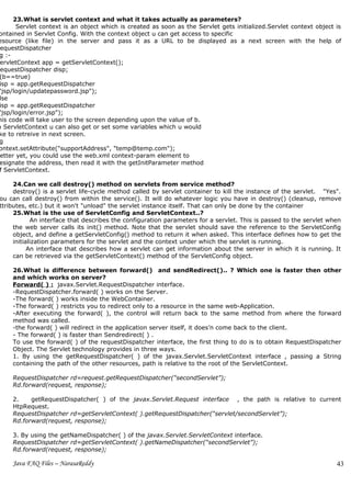 23.What is servlet context and what it takes actually as parameters?
       Servlet context is an object which is created as soon as the Servlet gets initialized.Servlet context object is
ontained in Servlet Config. With the context object u can get access to specific
esource (like file) in the server and pass it as a URL to be displayed as a next screen with the help of
 equestDispatcher
 g :-
 ervletContext app = getServletContext();
 equestDispatcher disp;
 (b==true)
 isp = app.getRequestDispatcher
"jsp/login/updatepassword.jsp");
 lse
 isp = app.getRequestDispatcher
"jsp/login/error.jsp");
his code will take user to the screen depending upon the value of b.
n ServletContext u can also get or set some variables which u would
ke to retreive in next screen.
 g
ontext.setAttribute("supportAddress", "temp@temp.com");
 etter yet, you could use the web.xml context-param element to
 esignate the address, then read it with the getInitParameter method
 f ServletContext.

     24.Can we call destroy() method on servlets from service method?
     destroy() is a servlet life-cycle method called by servlet container to kill the instance of the servlet. "Yes".
ou can call destroy() from within the service(). It will do whatever logic you have in destroy() (cleanup, remove
ttributes, etc.) but it won't "unload" the servlet instance itself. That can only be done by the container
     25.What is the use of ServletConfig and ServletContext..?
            An interface that describes the configuration parameters for a servlet. This is passed to the servlet when
     the web server calls its init() method. Note that the servlet should save the reference to the ServletConfig
     object, and define a getServletConfig() method to return it when asked. This interface defines how to get the
     initialization parameters for the servlet and the context under which the servlet is running.
           An interface that describes how a servlet can get information about the server in which it is running. It
     can be retrieved via the getServletContext() method of the ServletConfig object.

     26.What is difference between forward() and sendRedirect().. ? Which one is faster then other
     and which works on server?
     Forward( ) : javax.Servlet.RequestDispatcher interface.
     -RequestDispatcher.forward( ) works on the Server.
     -The forward( ) works inside the WebContainer.
     -The forward( ) restricts you to redirect only to a resource in the same web-Application.
     -After executing the forward( ), the control will return back to the same method from where the forward
     method was called.
     -the forward( ) will redirect in the application server itself, it does’n come back to the client.
     - The forward( ) is faster than Sendredirect( ) .
     To use the forward( ) of the requestDispatcher interface, the first thing to do is to obtain RequestDispatcher
     Object. The Servlet technology provides in three ways.
     1. By using the getRequestDispatcher( ) of the javax.Servlet.ServletContext interface , passing a String
     containing the path of the other resources, path is relative to the root of the ServletContext.

     RequestDispatcher rd=request.getRequestDispatcher(“secondServlet”);
     Rd.forward(request, response);

     2.    getRequestDispatcher( ) of the javax.Servlet.Request interface , the path is relative to current
     HtpRequest.
     RequestDispatcher rd=getServletContext( ).getRequestDispatcher(“servlet/secondServlet”);
     Rd.forward(request, response);

     3. By using the getNameDispatcher( ) of the javax.Servlet.ServletContext interface.
     RequestDispatcher rd=getServletContext( ).getNameDispatcher(“secondServlet”);
     Rd.forward(request, response);

     Java FAQ Files – NarasaReddy                                                                                   43
 