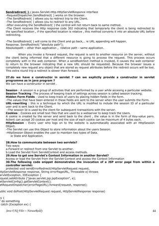 Sendredirect( ) : javax.Servlet.Http.HttpServletResponce interface
     -RequestDispatcher.SendRedirect( ) works on the browser.
     -The SendRedirect( ) allows you to redirect trip to the Client.
     -The SendRedirect( ) allows you to redirect to any URL.
     -After executing the SendRedirect( ) the control will not return back to same method.
     -The Client receives the Http response code 302 indicating that temporarly the client is being redirected to
     the specified location , if the specified location is relative , this method converts it into an absolute URL before
     redirecting.

     -The SendRedirect( ) will come to the Client and go back,.. ie URL appending will happen.
     Response. SendRedirect( “absolute path”);
     Absolutepath – other than application , relative path - same application.

              When you invoke a forward request, the request is sent to another resource on the server, without
     the client being informed that a different resource is going to process the request. This process occurs
     completely with in the web container. When a sendRedirtect method is invoked, it causes the web container
     to return to the browser indicating that a new URL should be requested. Because the browser issues a
     completely new request any object that are stored as request attributes before the redirect occurs will be lost.
     This extra round trip a redirect is slower than forward.

     27.do we have a constructor in servlet ? can we explictly provide a constructor in servlet
     programme as in java program ?
     We can have a constructor in servlet .

     Session : A session is a group of activities that are performed by a user while accesing a particular website.
     Session Tracking :The process of keeping track of settings across session is called session tracking.
     Hidden Form Fields : Used to keep track of users by placing hidden fields in the form.
     -The values that have been entered in these fields are sent to the server when the user submits the Form.
     URL-rewriting : this is a technique by which the URL is modified to include the session ID of a particular
     user and is sent back to the Client.
      -The session Id is used by the client for subsequent transactions with the server.
     Cookies : Cookies are small text files that are used by a webserver to keep track the Users.
     A cookie is created by the server and send back to the client , the value is in the form of Key-value pairs.
     Aclient can accept 20 cookies per host and the size of each cookie can be maximum of 4 bytes each.
     HttpSession : Every user who logs on to the website is autometacally associated with an HttpSession
     Object.
     -The Servlet can use this Object to store information about the users Session.
     -HttpSession Object enables the user to maintain two types of Data.
         ie State and Application.

      28.How to communicate between two servlets?
      Two ways:
      a.Forward or redirect from one Servlet to another.
      b.Load the Servlet from ServletContext and access methods.
      29.How to get one Servlet's Context Information in another Servlet?
      Access or load the Servlet from the Servlet Context and access the Context Information
      30.The following code snippet demonstrates the invocation of a JSP error page from within a
      controller servlet:
      protected void sendErrorRedirect(HttpServletRequest request,
HttpServletResponse response, String errorPageURL, Throwable e) throws
 ervletException, IOException {
 equest.setAttribute ("javax.servlet.jsp.jspException", e);
 etServletConfig().getServletContext().
 etRequestDispatcher(errorPageURL).forward(request, response);

 ublic void doPost(HttpServletRequest request, HttpServletResponse response)

ry {
/ do something
 catch (Exception ex) {

     Java FAQ Files – NarasaReddy                                                                                      44
 