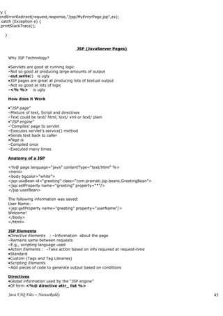 ry {
endErrorRedirect(request,response,"/jsp/MyErrorPage.jsp",ex);
 catch (Exception e) {
.printStackTrace();

   }


                                            JSP (JavaServer Pages)

       Why JSP Technology?

       •Servlets are good at running logic
       –Not so good at producing large amounts of output
       –out.write() is ugly
       •JSP pages are great at producing lots of textual output
       –Not so good at lots of logic
       –<% %> is ugly

       How does it Work

       •“JSP page”
       –Mixture of text, Script and directives
       –Text could be text/ html, text/ xml or text/ plain
       •“JSP engine”
       –‘Compiles’ page to servlet
       –Executes servlet’s service() method
       •Sends text back to caller
       •Page is
       –Compiled once
       –Executed many times

       Anatomy of a JSP

       <%@ page language=“java” contentType=“text/html” %>
       <html>
       <body bgcolor=“white”>
       <jsp:useBean id=“greeting” class=“com.pramati.jsp.beans.GreetingBean”>
       <jsp:setProperty name=“greeting” property=“*”/>
       </jsp:userBean>

       The following information was saved:
       User Name:
       <jsp:getProperty name=“greeting” property=“userName”/>
       Welcome!
       </body>
       </html>

       JSP Elements
       •Directive Elements : –Information about the page
       –Remains same between requests
       –E.g., scripting language used
       •Action Elements : –Take action based on info required at request-time
       •Standard
       •Custom (Tags and Tag Libraries)
       •Scripting Elements
       –Add pieces of code to generate output based on conditions

       Directives
       •Global information used by the “JSP engine”
       •Of form <%@ directive attr_ list %>

       Java FAQ Files – NarasaReddy                                             45
 