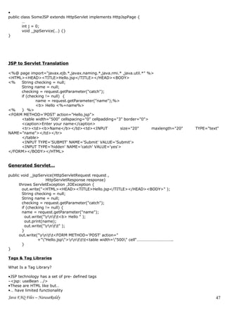 •
public class SomeJSP extends HttpServlet implements HttpJspPage {
        …
        int j = 0;
        void _jspService(…) {}
}




JSP to Servlet Translation

<%@ page import="javax.ejb.*,javax.naming.*,java.rmi.* ,java.util.*" %>
<HTML><HEAD><TITLE>Hello.jsp</TITLE></HEAD><BODY>
<%   String checking = null;
     String name = null;
     checking = request.getParameter("catch");
     if (checking != null) {
             name = request.getParameter("name");%>
             <b> Hello <%=name%>
<%   } %>
<FORM METHOD='POST' action="Hello.jsp">
     <table width="500" cellspacing="0" cellpadding="3" border="0">
     <caption>Enter your name</caption>
     <tr><td><b>Name</b></td><td><INPUT               size="20"       maxlength="20"   TYPE="text"
NAME="name"></td></tr>
     </table>
     <INPUT TYPE='SUBMIT' NAME='Submit' VALUE='Submit'>
     <INPUT TYPE='hidden' NAME='catch' VALUE='yes'>
</FORM></BODY></HTML>


Generated Servlet…

public void _jspService(HttpServletRequest request ,
                     HttpServletResponse response)
      throws ServletException ,IOException {
        out.write("<HTML><HEAD><TITLE>Hello.jsp</TITLE></HEAD><BODY>" );
        String checking = null;
        String name = null;
        checking = request.getParameter("catch");
        if (checking != null) {
        name = request.getParameter("name");
          out.write("rntt<b> Hello " );
          out.print(name);
          out.write("rntt" );
        }
      out.write("rntt<FORM METHOD='POST' action="
                 +""Hello.jsp">rnttt<table width="500" cell“……………………………..
        }
}

Tags & Tag Libraries

What Is a Tag Library?

•JSP technology has a set of pre- defined tags
–<jsp: useBean …/>
•These are HTML like but…
•… have limited functionality
Java FAQ Files – NarasaReddy                                                                    47
 