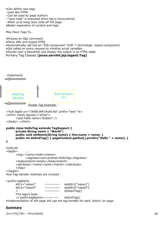 •Can define new tags
–Look like HTML
–Can be used by page authors
–“Java code” is executed when tag is encountered
–Allow us to keep Java code off the page
•Better separation of content and logic

May Have Tags To…

•Process an SQL command
•Parse XML and output HTML
•Automatically call into an “EJB component” (EJB ™ technology- based component)
•Get called on every request to initialize script variables
•Iterate over a ResultSet and display the output in an HTML table
Primary Tag Classes (javax.servlet.jsp.tagext.Tag)




implements




    BodyTag                       BodyTagSupport
    Interface                          class

                Simple Tag Example :

<%@ taglib uri=“/WEB-INF/mylib.tld” prefix=“test” %>
<html><body bgcolor=“white”>
      <test:hello name=“Robert” />
</body> </html>

public class HelloTag extends TagSupport {
       private String name = “World”;
       public void setName(String name) { this.name = name; }
       public int doEndTag() { pageContext.getOut().println(“Hello “ + name); }
}

mylib.tld
<taglib>      ……
       <tag><name>hello</name>
              <tagclass>com.pramati.HelloTag</tagclass>
       <bodycontent>empty</bodycontent>
       <attribute><name>name</name></attribute>
       </tag>
</taglib>
How Tag Handler methods are invoked :

<prefix:tagName
       attr1=“value1”     ------------     setAttr1(“value1”)
       attr2=“value2”     ------------     setAttr2(“value2”)
       >                  ------------     doStartTag()
       This tags's body
       </ prefix:tagName>------------       doEndTag()
•Implementation of JSP page will use the   tag handler for each ‘action’ on page.

Summary
Java FAQ Files – NarasaReddy                                                        48
 