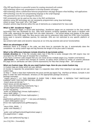 •The JSP specification is a powerful system for creating structured web content
•JSP technology allows non- programmers to develop dynamic web pages
•JSP technology allows collaboration between programmers and page designers when building web applications
•JSP technology uses the Java programming language as the script language
•The generated servlet can be managed by directives
•JSP components can be used as the view in the MVC architecture
•Authors using JSP technology are not necessarily programmers using Java technology
•Want to keep “Java code” off a “JSP Page”
•Custom actions (tag libraries) allow the use of elements as a replacement for Java code

What is JSP- JavaServer Pages ?
        JavaServer Pages. A server-side technology, JavaServer pages are an extension to the Java servlet
technology that was developed by Sun. JSPs have dynamic scripting capability that works in tandem with
HTML code, separating the page logic from the static elements -- the actual design and display of the page.
Embedded in the HTML page, the Java source code and its extensions help make the HTML more functional,
being used in dynamic database queries, for example. JSPs are not restricted to any specific platform or
server.
Jsp contains both static and dynamic resources at run time.Jsp extends web server functionalities

What are advantages of JSP
whenever there is a change in the code, we dont have to recompile the jsp. it automatically does the
compilation. by using custom tags and tag libraries the length of the java code is reduced.

What is the difference between include directive & jsp:include action
include directive (): if the file includes static text if the file is rarely changed (the JSP engine may not
recompile the JSP if this type of included file is modified) .
if you have a common code snippet that you can reuse across multiple pages (e.g. headers and footers)
  jsp:include : for content that changes at runtime .to select which content to render at runtime (because
the page and src attributes can take runtime expressions) for files that change often JSP:includenull

What are Custom tags. Why do you need Custom tags. How do you create Custom tag
1) Custom tags are those which are user defined.
2) Inorder to separate the presentation logic in a separate class rather than keeping in jsp page we can use
custom tags.
3) Step 1 : Build a class that implements the javax.servlet.jsp.tagext.Tag interface as follows. Compile it and
place it under the web-inf/classes directory (in the appropriate package structure).
package examples;
  import java.io.*; //// THIS PROGRAM IS EVERY TIME I MEAN WHEN U REFRESH THAT PARTICULAR
CURRENT DATE THIS CUSTOM TAG WILL DISPLAY
 import javax.servlet.jsp.*;
import javax.servlet.jsp.tagext.*;
 public class ShowDateTag implements Tag {
 private PageContext pageContext;
private Tag parent;
 public int doStartTag() throws JspException {
return SKIP_BODY; }
 public int doEndTag() throws JspException {
try {
pageContext.getOut().write("" + new java.util.Date());
} catch (IOException ioe) {
throw new JspException(ioe.getMessage());
}
 return EVAL_PAGE; }
 public void release() {
}
 public void setPageContext(PageContext page) {
this.pageContext = page;
}
 public void setParent(Tag tag) {

Java FAQ Files – NarasaReddy                                                                                 49
 