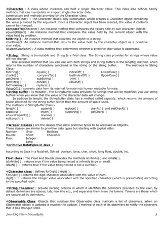Character : A class whose instances can hold a single character value. This class also defines handy
methods that can manipulate or inspect single-character data.
constructors and methods provided by the Character class:
Character(char) : The Character class's only constructor, which creates a Character object containing
the value provided by the argument. Once a Character object has been created, the value it contains
cannot be changed.
compareTo(Character) :An instance method that compares the values held by two character objects.
equals(Object) : An instance method that compares the value held by the current object with the
value held by another.
toString() : An instance method that converts the object to a string.
charValue() :An instance method that returns the value held by the character object as a primitive
char value.
isUpperCase(char) : A class method that determines whether a primitive char value is uppercase.

String: String is Immutable and String Is a final class. The String class provides for strings whose value
will not change.
     One accessor method that you can use with both strings and string buffers is the length() method, which
returns the number of characters contained in the string or the string buffer.           The methods in String
Class:-
toString( )             equals( )               indexOff( )             LowerCase( )
charAt( )                compareTo( )            lastIndexOff( )        UpperCase( )
getChars( )             subString( )             trim( )
getBytes( )             concat( )               valueOf( )
toCharArray( )          replace( )
ValueOf( ) : converts data from its internal formate into human readable formate.
String Buffer : Is Mutable , The StringBuffer class provides for strings that will be modified; you use string
buffers when you know that the value of the character data will change.
      In addition to length, the StringBuffer class has a method called capacity, which returns the amount of
space allocated for the string buffer rather than the amount of space used.
The methods in StringBuffer Class:-
length( )                  append( )         replace( )          charAt( ) and setCharAt( )
capacity( )                insert( )         substring( )        getChars( )
ensureCapacity( )          reverse( )
setLength( )               delete( )

Wraper Classes : are the classes that allow primitive types to be accessed as Objects.
These classes are similar to primitive data types but starting with capital letter.
Number         Byte           Boolean
Double        Short           Character
Float         Integer
              Long
primitive Datatypes in Java :

According to Java in a Nutshell, 5th ed boolean, byte, char, short, long float, double, int.

Float class : The Float and Double provides the methods isInfinite( ) and isNaN( ).
isInfinite( ) : returns true if the value being tested is infinetly large or small.
isNaN( ) : returns true if the value being tested is not a number.

Character class : defines forDigit( ) digit( ) .
ForDigit( ) : returns the digit character associated with the value of num.
digit( ) : returns the integer value associated with the specified character (which is presumably) according
to the specified radix.

String Tokenizer : provide parsing process in which it identifies the delimiters provided by the user, by
default delimiters are spaces, tab, new line etc., and separates them from the tokens. Tokens are those which
are separated by delimiters.

Observable Class: Objects that subclass the Observable class maintain a list of observers. When an
Observable object is updated it invokes the update( ) method of each of its observers to notify the observers
that it has changed state.

Java FAQ Files – NarasaReddy                                                                                 5
 