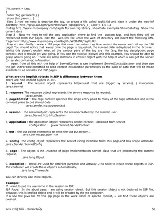this.parent = tag;
}
 public Tag getParent() {
return this.parent; } }
 Step 2:Now we need to describe the tag, so create a file called taglib.tld and place it under the web-inf
directory."http://java.sun.com/j2ee/dtds/web-jsptaglibrary_1_1.dtd"> 1.0 1.1
myTag http://www.mycompany.com/taglib My own tag library showDate examples.ShowDateTag Show the
current date
Step 3 : Now we need to tell the web application where to find the custom tags, and how they will be
referenced from JSP pages. Edit the web.xml file under the web-inf directory and insert the following XML
fragement.http://www.mycompany.com/taglib /WEB-INF/taglib.tld
 Step 4 : And finally, create a JSP page that uses the custom tag.Now restart the server and call up the JSP
page! You should notice that every time the page is requested, the current date is displayed in the browser.
Whilst this doesn't explain what all the various parts of the tag are for (e.g. the tag description, page
context, etc) it should get you going. If you use the tutorial (above) and this example, you should be able to
grasp what's going on! There are some methods in context object with the help of which u can get the server
(or servlet container) information.
     Apart from all this with the help of ServletContext u can implement ServletContextListener and then use
the get-InitParametermethod to read context initialization parameters as the basis of data that will be made
available to all servlets and JSP pages.

What are the implicit objects in JSP & differences between them
There are nine implicit objects in JSP.
1. request : The request object represents httprequest that are trigged by service( ) invocation.
javax.servlet

2. response:The response object represents the servers response to request.
               javax.servlet
3. pageContext : The page context specifies the single entry point to many of the page attributes and is the
convient place to put shared data.
               javax.servlet.jsp.pagecontext

4. session : the session object represents the session created by the current user.
              javax.Servlet.http.HttpSession

5. application : the application object represents servlet context , obtained from servlet
                 configaration . javax.Servlet.ServletContext

6. out : the out object represents to write the out put stream .
             javax.Servlet.jsp.jspWriter

7. Config :the config object represents the servlet config interface from this page,and has scope attribute.
javax.Servlet.ServletConfig

8. page : The object is the Instance of page implementation servlet class that are processing the current
request.
           java.lang.Object

9. exception : These are used for different purposes and actually u no need to create these objects in JSP.
JSP container will create these objects automatically.
           java.lang.Throwable

You can directly use these objects.

Example:
If i want to put my username in the session in JSP.
JSP Page: In the about page, i am using session object. But this session object is not declared in JSP file,
because, this is implicit object and it will be created by the jsp container.
If u see the java file for this jsp page in the work folder of apache tomcat, u will find these objects are
created.


Java FAQ Files – NarasaReddy                                                                                50
 