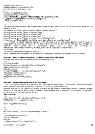 //use the id to compute
//additional bean properties like info
//maybe perform a db query, etc.
// . . .
f.setPersonalizationInfo(info);
request.setAttribute("fBean",f);
getServletConfig().getServletContext().getRequestDispatcher
("/jsp/Bean1.jsp").forward(request, response);
} catch (Exception ex) {
...
}}
The JSP page Bean1.jsp can then process fBean, after first extracting it from the default request scope via the
useBean action.
jsp:useBean id="fBean" class="govi.FormBean" scope="request"/
jsp:getProperty name="fBean" property="name" /
jsp:getProperty name="fBean" property="addr" /
jsp:getProperty name="fBean" property="age" /
jsp:getProperty name="fBean" property="personalizationInfo" /
Is there a way I can set the inactivity lease period on a per-session basis?
         Typically, a default inactivity lease period for all sessions is set within your JSPengine admin screen or
associated properties file. However, if your JSP engine supports the Servlet 2.1 API, you can manage the
inactivity     lease     period     on     a   per-session      basis.    This    is   done    by    invoking   the
HttpSession.setMaxInactiveInterval() method, right after the session has been created.
For example:
<% session.setMaxInactiveInterval(300); %>
would reset the inactivity period for this session to 5 minutes. The inactivity interval is set in seconds.

How can I set a cookie and delete a cookie from within a JSP page?
A cookie, mycookie, can be deleted using the following scriptlet:
<%
//creating a cookie
Cookie mycookie = new Cookie("aName","aValue");
response.addCookie(mycookie);
//delete a cookie
Cookie killMyCookie = new Cookie("mycookie", null);
killMyCookie.setMaxAge(0);
killMyCookie.setPath("/");
response.addCookie(killMyCookie);
%>

How can I declare methods within my JSP page?
    You can declare methods for use within your JSP page as declarations. The methods can then be invoked
within any other methods you declare, or within JSP scriptlets and expressions.
Do note that you do not have direct access to any of the JSP implicit objects like request, response, session
and so forth from within JSP methods. However, you should be able to pass any of the implicit JSP variables
as parameters to the methods you declare.
 For example:
<%!
public String whereFrom(HttpServletRequest req) {
HttpSession ses = req.getSession();
...
return req.getRemoteHost();
}
%>
<%
out.print("Hi there, I see that you are coming in from ");
%>
<%= whereFrom(request) %>
 Another Example:
file1.jsp:
<%@page contentType="text/html"%>

Java FAQ Files – NarasaReddy                                                                                     52
 