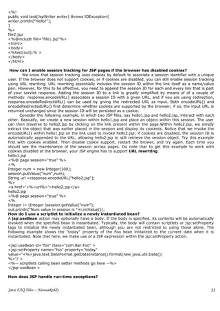 <%!
public void test(JspWriter writer) throws IOException{
writer.println("Hello!");
}
%>
file2.jsp
<%@include file="file1.jsp"%>
<html>
<body>
<%test(out);% >
</body>
</html>

 How can I enable session tracking for JSP pages if the browser has disabled cookies?
         We know that session tracking uses cookies by default to associate a session identifier with a unique
user. If the browser does not support cookies, or if cookies are disabled, you can still enable session tracking
using URL rewriting. URL rewriting essentially includes the session ID within the link itself as a name/value
pair. However, for this to be effective, you need to append the session ID for each and every link that is part
of your servlet response. Adding the session ID to a link is greatly simplified by means of of a couple of
methods: response.encodeURL() associates a session ID with a given URL, and if you are using redirection,
response.encodeRedirectURL() can be used by giving the redirected URL as input. Both encodeURL() and
encodeRedirectedURL() first determine whether cookies are supported by the browser; if so, the input URL is
returned unchanged since the session ID will be persisted as a cookie.
       Consider the following example, in which two JSP files, say hello1.jsp and hello2.jsp, interact with each
other. Basically, we create a new session within hello1.jsp and place an object within this session. The user
can then traverse to hello2.jsp by clicking on the link present within the page.Within hello2.jsp, we simply
extract the object that was earlier placed in the session and display its contents. Notice that we invoke the
encodeURL() within hello1.jsp on the link used to invoke hello2.jsp; if cookies are disabled, the session ID is
automatically appended to the URL, allowing hello2.jsp to still retrieve the session object. Try this example
first with cookies enabled. Then disable cookie support, restart the brower, and try again. Each time you
should see the maintenance of the session across pages. Do note that to get this example to work with
cookies disabled at the browser, your JSP engine has to support URL rewriting.
hello1.jsp
<%@ page session="true" %>
<%
Integer num = new Integer(100);
session.putValue("num",num);
String url =response.encodeURL("hello2.jsp");
%>
<a href='<%=url%>'>hello2.jsp</a>
hello2.jsp
<%@ page session="true" %>
<%
Integer i= (Integer )session.getValue("num");
out.println("Num value in session is "+i.intValue());
How do I use a scriptlet to initialize a newly instantiated bean?
A jsp:useBean action may optionally have a body. If the body is specified, its contents will be automatically
invoked when the specified bean is instantiated. Typically, the body will contain scriptlets or jsp:setProperty
tags to initialize the newly instantiated bean, although you are not restricted to using those alone. The
following example shows the "today" property of the Foo bean initialized to the current date when it is
instantiated. Note that here, we make use of a JSP expression within the jsp:setProperty action.

<jsp:useBean id="foo" class="com.Bar.Foo" >
<jsp:setProperty name="foo" property="today"
value="<%=java.text.DateFormat.getDateInstance().format(new java.util.Date())
%>"/ >
<%-- scriptlets calling bean setter methods go here --%>
</jsp:useBean >

How does JSP handle run-time exceptions?


Java FAQ Files – NarasaReddy                                                                                  53
 