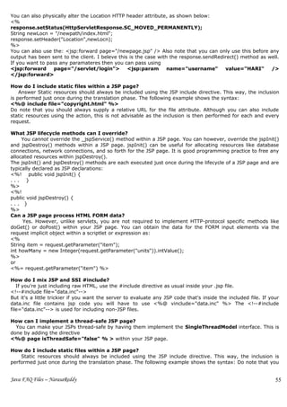 You can also physically alter the Location HTTP header attribute, as shown below:
<%
response.setStatus(HttpServletResponse.SC_MOVED_PERMANENTLY);
String newLocn = "/newpath/index.html";
response.setHeader("Location",newLocn);
%>
You can also use the: <jsp:forward page="/newpage.jsp" /> Also note that you can only use this before any
output has been sent to the client. I beleve this is the case with the response.sendRedirect() method as well.
If you want to pass any paramateres then you can pass using
<jsp:forward      page="/servlet/login">         <jsp:param       name="username"       value="HARI"      />
</jsp:forward>

How do I include static files within a JSP page?
    Answer Static resources should always be included using the JSP include directive. This way, the inclusion
is performed just once during the translation phase. The following example shows the syntax:
<%@ include file="copyright.html" %>
Do note that you should always supply a relative URL for the file attribute. Although you can also include
static resources using the action, this is not advisable as the inclusion is then performed for each and every
request.

What JSP lifecycle methods can I override?
     You cannot override the _jspService() method within a JSP page. You can however, override the jspInit()
and jspDestroy() methods within a JSP page. jspInit() can be useful for allocating resources like database
connections, network connections, and so forth for the JSP page. It is good programming practice to free any
allocated resources within jspDestroy().
The jspInit() and jspDestroy() methods are each executed just once during the lifecycle of a JSP page and are
typically declared as JSP declarations:
<%! public void jspInit() {
... }
%>
<%!
public void jspDestroy() {
... }
%>
Can a JSP page process HTML FORM data?
     Yes. However, unlike servlets, you are not required to implement HTTP-protocol specific methods like
doGet() or doPost() within your JSP page. You can obtain the data for the FORM input elements via the
request implicit object within a scriptlet or expression as:
<%
String item = request.getParameter("item");
int howMany = new Integer(request.getParameter("units")).intValue();
%>
or
<%= request.getParameter("item") %>

How do I mix JSP and SSI #include?
   If you're just including raw HTML, use the #include directive as usual inside your .jsp file.
<!--#include file="data.inc"-->
But it's a little trickier if you want the server to evaluate any JSP code that's inside the included file. If your
data.inc file contains jsp code you will have to use <%@ vinclude="data.inc" %> The <!--#include
file="data.inc"--> is used for including non-JSP files.

How can I implement a thread-safe JSP page?
  You can make your JSPs thread-safe by having them implement the SingleThreadModel interface. This is
done by adding the directive
<%@ page isThreadSafe="false" % > within your JSP page.

How do I include static files within a JSP page?
    Static resources should always be included using the JSP include directive. This way, the inclusion is
performed just once during the translation phase. The following example shows the syntax: Do note that you


Java FAQ Files – NarasaReddy                                                                                     55
 