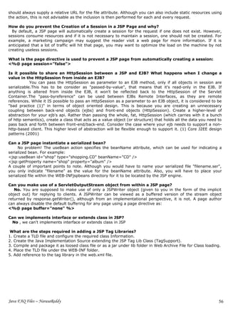 should always supply a relative URL for the file attribute. Although you can also include static resources using
the action, this is not advisable as the inclusion is then performed for each and every request.

How do you prevent the Creation of a Session in a JSP Page and why?
  By default, a JSP page will automatically create a session for the request if one does not exist. However,
sessions consume resources and if it is not necessary to maintain a session, one should not be created. For
example, a marketing campaign may suggest the reader visit a web page for more information. If it is
anticipated that a lot of traffic will hit that page, you may want to optimize the load on the machine by not
creating useless sessions.

What is the page directive is used to prevent a JSP page from automatically creating a session:
<%@ page session="false">

Is it possible to share an HttpSession between a JSP and EJB? What happens when I change a
value in the HttpSession from inside an EJB?
            You can pass the HttpSession as parameter to an EJB method, only if all objects in session are
serializable.This has to be consider as "passed-by-value", that means that it's read-only in the EJB. If
anything is altered from inside the EJB, it won't be reflected back to the HttpSession of the Servlet
Container.The "pass-byreference" can be used between EJBs Remote Interfaces, as they are remote
references. While it IS possible to pass an HttpSession as a parameter to an EJB object, it is considered to be
"bad practice (1)" in terms of object oriented design. This is because you are creating an unnecessary
coupling between back-end objects (ejbs) and front-end objects (HttpSession). Create a higher-level of
abstraction for your ejb's api. Rather than passing the whole, fat, HttpSession (which carries with it a bunch
of http semantics), create a class that acts as a value object (or structure) that holds all the data you need to
pass back and forth between front-end/back-end. Consider the case where your ejb needs to support a non-
http-based client. This higher level of abstraction will be flexible enough to support it. (1) Core J2EE design
patterns (2001)

Can a JSP page instantiate a serialized bean?
     No problem! The useBean action specifies the beanName attribute, which can be used for indicating a
serialized bean. For example:
<jsp:useBean id="shop" type="shopping.CD" beanName="CD" />
<jsp:getProperty name="shop" property="album" />
A couple of important points to note. Although you would have to name your serialized file "filename.ser",
you only indicate "filename" as the value for the beanName attribute. Also, you will have to place your
serialized file within the WEB-INFjspbeans directory for it to be located by the JSP engine.

Can you make use of a ServletOutputStream object from within a JSP page?
   No. You are supposed to make use of only a JSPWriter object (given to you in the form of the implicit
object out) for replying to clients. A JSPWriter can be viewed as a buffered version of the stream object
returned by response.getWriter(), although from an implementational perspective, it is not. A page author
can always disable the default buffering for any page using a page directive as:
<%@ page buffer="none" %>

Can we implements interface or extends class in JSP?
 No , we can't implements interface or extends class in JSP

 What are the steps required in adding a JSP Tag Libraries?
1. Create a TLD file and configure the required class Information.
2. Create the Java Implementation Source extending the JSP Tag Lib Class (TagSupport).
3. Compile and package it as loosed class file or as a jar under lib folder in Web Archive File for Class loading.
4. Place the TLD file under the WEB-INF folder.
5. Add reference to the tag library in the web.xml file.




Java FAQ Files – NarasaReddy                                                                                     56
 
