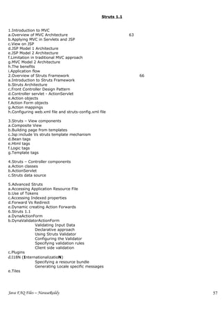 Struts 1.1


1.Introduction to MVC
a.Overview of MVC Architecture                                 63
b.Applying MVC in Servlets and JSP
c.View on JSP
d.JSP Model 1 Architecture
e.JSP Model 2 Architecture
f.Limitation in traditional MVC approach
g.MVC Model 2 Architecture
h.The benefits
i.Application flow
2.Overview of Struts Framework                                      66
a.Introduction to Struts Framework
b.Struts Architecture
c.Front Controller Design Pattern
d.Controller servlet - ActionServlet
e.Action objects
f.Action Form objects
g.Action mappings
h.Configuring web.xml file and struts-config.xml file

3.Struts – View components
a.Composite View
b.Building page from templates
c.Jsp:include Vs struts template mechanism
d.Bean tags
e.Html tags
f.Logic tags
g.Template tags

4.Struts – Controller components
a.Action classes
b.ActionServlet
c.Struts data source

5.Advanced Struts
a.Accessing Application Resource File
b.Use of Tokens
c.Accessing Indexed properties
d.Forward Vs Redirect
e.Dynamic creating Action Forwards
6.Struts 1.1
a.DynaActionForm
b.DynaValidatorActionForm
              Validating Input Data
              Declarative approach
              Using Struts Validator
              Configuring the Validator
              Specifying validation rules
              Client side validation
c.Plugins
d.I18N (InternationalizatioN)
              Specifying a resource bundle
              Generating Locale specific messages
e.Tiles




Java FAQ Files – NarasaReddy                                             57
 