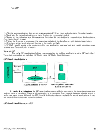 Reg JSP




1.In the above application Reg.jsp act as view accepts I/P from client and submits to Controller Servlet.
2.Controller Servlet validates the form data, if valid, stores the data into DB
3.Based on the validation and DB operations Controller Servlet decides to respond either Confirm.jsp or
Error.jsp to client’s browser.
4.When the Error.jsp is responded, the page must include all the list of errors with detailed description.
5.The above shown application architecture is the model for MVC.
6.IF MVC Model 2 wants to be implemented in your application business logic and model operations must
be separated from controller program.

View on JSP
         The early JSP specification follows two approaches for building applications using JSP technology.
These two approaches are called as JSP Model 1 and JSP Model 2 architectures.

JSP Model 1 Architecture




        In Model 1 architecture the JSP page is alone responsible for processing the incoming request and
replying back to the client. There is still separation of presentation from content, because all data access is
performed using beans. Although the JSP Model 1 Architecture is more suitable for simple applications, it may
not be desirable for complex implementations.


JSP Model 2 Architecture - MVC




Java FAQ Files – NarasaReddy                                                                                 59
 