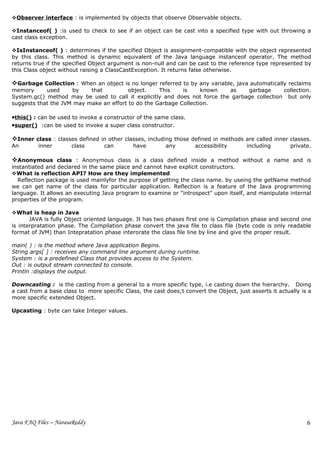 Observer interface : is implemented by objects that observe Observable objects.

Instanceof( ) :is used to check to see if an object can be cast into a specified type with out throwing a
cast class exception.

IsInstanceof( ) : determines if the specified Object is assignment-compatible with the object represented
by this class. This method is dynamic equivalent of the Java language instanceof operator. The method
returns true if the specified Object argument is non-null and can be cast to the reference type represented by
this Class object without raising a ClassCastException. It returns false otherwise.

Garbage Collection : When an object is no longer referred to by any variable, java automatically reclaims
memory      used     by    that          object.    This    is     known   as    garbage      collection.
System.gc() method may be used to call it explicitly and does not force the garbage collection but only
suggests that the JVM may make an effort to do the Garbage Collection.

•this() : can be used to invoke a constructor of the same class.
•super() :can be used to invoke a super class constructor.

Inner class : classes defined in other classes, including those defined in methods are called inner classes.
An        inner       class        can        have        any        accessibility       including        private.

Anonymous class : Anonymous class is a class defined inside a method without a name and is
instantiated and declared in the same place and cannot have explicit constructors.
What is reflection API? How are they implemented
  Reflection package is used mainlyfor the purpose of getting the class name. by useing the getName method
we can get name of the class for particular application. Reflection is a feature of the Java programming
language. It allows an executing Java program to examine or "introspect" upon itself, and manipulate internal
properties of the program.

What is heap in Java
       JAVA is fully Object oriented language. It has two phases first one is Compilation phase and second one
is interpratation phase. The Compilation phase convert the java file to class file (byte code is only readable
format of JVM) than Intepratation phase interorate the class file line by line and give the proper result.

main( ) : is the method where Java application Begins.
String args[ ] : receives any command line argument during runtime.
System : is a predefined Class that provides access to the System.
Out : is output stream connected to console.
Println :displays the output.

Downcasting : is the casting from a general to a more specific type, i.e casting down the hierarchy. Doing
a cast from a base class to more specific Class, the cast does;t convert the Object, just asserts it actually is a
more specific extended Object.

Upcasting : byte can take Integer values.




Java FAQ Files – NarasaReddy                                                                                    6
 