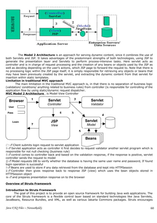 The Model 2 Architecture is an approach for serving dynamic content, since it combines the use of
both Servlets and JSP. It takes advantages of the predominant strengths of both technologies, using JSP to
generate the presentation layer and Servlets to perform process-intensive tasks. Here servlet acts as
controller and is in charge of request processing and the creation of any beans or objects used by the JSP as
well as deciding depending on the user’s actions, which JSP page to forward the request to. Note that there is
no processing logic within the JSP page itself; it is simply responsible for retrieving any objects or beans that
may have been previously created by the servlet, and extracting the dynamic content from that servlet for
insertion within static templates.
Limitation in traditional MVC approach
        The main limitation in the traditional MVC approach is, in that there is no separation of business logic
(validation/ conditions/ anything related to business rules) from controller (is responsible for controlling of the
application flow by using static/dynamic request dispatcher.
MVC Model 2 Architecture is Model View Controller

  Browser           1            Servlet               2          Servlet
                                Controller                        Validator
  User

 Pass                                     6        3
                                                                           4

     Login                         JSP                         Servlet
                    7              View                         Model

                                                           5

                                                               Beans
1.Client submits login request to servlet application
2.Servlet application acts as controller it first decides to request validator another servlet program which is
responsible for not null checking (business rule)
3.control comes to controller back and based on the validation response, if the response is positive, servlet
controller sends the request to model
4.Model requests DB to verify whether the database is having the same user name and password, If found
login operation is successful
5.Beans are used to store if any data retrieved from the database and kept into HTTPSession
6.Controller then gives response back to response JSP (view) which uses the bean objects stored in
HTTPSession object
7.and prepares presentation response on to the browser

Overview of Struts Framework

Introduction to Struts Framework
      The goal of this project is to provide an open source framework for building Java web applications. The
core of the Struts framework is a flexible control layer based on standard technologies like Java Servlets,
JavaBeans, Resource Bundles, and XML, as well as various Jakarta Commons packages. Struts encourages


Java FAQ Files – NarasaReddy                                                                                     60
 