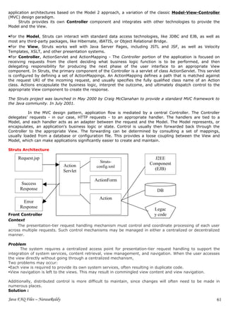 application architectures based on the Model 2 approach, a variation of the classic Model-View-Controller
(MVC) design paradigm.
      Struts provides its own Controller component and integrates with other technologies to provide the
Model and the View.

•For the Model, Struts can interact with standard data access technologies, like JDBC and EJB, as well as
most any third-party packages, like Hibernate, iBATIS, or Object Relational Bridge.
•For the View, Struts works well with Java Server Pages, including JSTL and JSF, as well as Velocity
Templates, XSLT, and other presentation systems.
•For Controller, ActionServlet and ActionMapping - The Controller portion of the application is focused on
receiving requests from the client deciding what business logic function is to be performed, and then
delegating responsibility for producing the next phase of the user interface to an appropriate View
component. In Struts, the primary component of the Controller is a servlet of class ActionServlet. This servlet
is configured by defining a set of ActionMappings. An ActionMapping defines a path that is matched against
the request URI of the incoming request, and usually specifies the fully qualified class name of an Action
class. Actions encapsulate the business logic, interpret the outcome, and ultimately dispatch control to the
appropriate View component to create the response.

The Struts project was launched in May 2000 by Craig McClanahan to provide a standard MVC framework to
the Java community. In July 2001.

          In the MVC design pattern, application flow is mediated by a central Controller. The Controller
delegates’ requests - in our case, HTTP requests - to an appropriate handler. The handlers are tied to a
Model, and each handler acts as an adapter between the request and the Model. The Model represents, or
encapsulates, an application's business logic or state. Control is usually then forwarded back through the
Controller to the appropriate View. The forwarding can be determined by consulting a set of mappings,
usually loaded from a database or configuration file. This provides a loose coupling between the View and
Model, which can make applications significantly easier to create and maintain.

Struts Architecture

     Request.jsp                                                            J2EE
                                                Struts-                   Component
                               Action         config.xml
                               Servlet                                      (EJB)

                                             ActionForm
      Success
      Response                                                                DB
                                               Action
       Error
      Response                                                              Legac
Front Controller                                                        y code
Context
     The presentation-tier request handling mechanism must control and coordinate processing of each user
across multiple requests. Such control mechanisms may be managed in either a centralized or decentralized
manner.

Problem
      The system requires a centralized access point for presentation-tier request handling to support the
integration of system services, content retrieval, view management, and navigation. When the user accesses
the view directly without going through a centralized mechanism,
Two problems may occur:
Each view is required to provide its own system services, often resulting in duplicate code.
View navigation is left to the views. This may result in commingled view content and view navigation.

Additionally, distributed control is more difficult to maintain, since changes will often need to be made in
numerous places.
Solution :

Java FAQ Files – NarasaReddy                                                                                 61
 