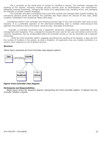 Use a controller as the initial point of contact for handling a request. The controller manages the
handling of the request, including invoking security services such as authentication and authorization,
delegating business processing, managing the choice of an appropriate view, handling errors, and managing
the selection of content creation strategies.
         The controller provides a centralized entry point that controls and manages Web request handling. By
centralizing decision points and controls, the controller also helps reduce the amount of Java code, called
scriptlets, embedded in the JavaServer Pages (JSP) page.

    Centralizing control in the controller and reducing business logic in the view promotes code reuse across
requests. It is a preferable approach to the alternative-embedding code in multiple views-because that
approach may lead to a more error-prone, reuse-by-copy- and-paste environment.

      Typically, a controller coordinates with a dispatcher component. Dispatchers are responsible for view
management and navigation. Thus, a dispatcher chooses the next view for the user and vectors control to the
resource. Dispatchers may be encapsulated within the controller directly or can be extracted into a separate
component.
         While the Front Controller pattern suggests centralizing the handling of all requests, it does not limit
the number of handlers in the system, as does a Singleton. An application may use multiple controllers in a
system, each mapping to a set of distinct services.

Structure

Below figure represents the Front Controller class diagram pattern.




Figure: Front Controller class diagram

Participants and Responsibilities
   Below figure shows the sequence diagram representing the Front Controller pattern. It depicts how the
controller handles a request.




Java FAQ Files – NarasaReddy                                                                                   62
 