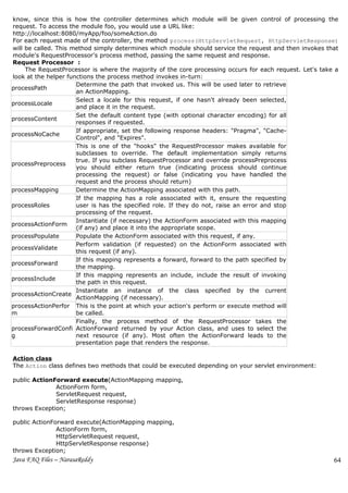 know, since this is how the controller determines which module will be given control of processing the
request. To access the module foo, you would use a URL like:
http://localhost:8080/myApp/foo/someAction.do
For each request made of the controller, the method process(HttpServletRequest, HttpServletResponse)
will be called. This method simply determines which module should service the request and then invokes that
module's RequestProcessor's process method, passing the same request and response.
Request Processor :
     The RequestProcessor is where the majority of the core processing occurs for each request. Let's take a
look at the helper functions the process method invokes in-turn:
                      Determine the path that invoked us. This will be used later to retrieve
processPath
                      an ActionMapping.
                      Select a locale for this request, if one hasn't already been selected,
processLocale
                      and place it in the request.
                      Set the default content type (with optional character encoding) for all
processContent
                      responses if requested.
                      If appropriate, set the following response headers: "Pragma", "Cache-
processNoCache
                      Control", and "Expires".
                      This is one of the "hooks" the RequestProcessor makes available for
                      subclasses to override. The default implementation simply returns
                      true. If you subclass RequestProcessor and override processPreprocess
processPreprocess
                      you should either return true (indicating process should continue
                      processing the request) or false (indicating you have handled the
                      request and the process should return)
processMapping        Determine the ActionMapping associated with this path.
                      If the mapping has a role associated with it, ensure the requesting
processRoles          user is has the specified role. If they do not, raise an error and stop
                      processing of the request.
                      Instantiate (if necessary) the ActionForm associated with this mapping
processActionForm
                      (if any) and place it into the appropriate scope.
processPopulate       Populate the ActionForm associated with this request, if any.
                      Perform validation (if requested) on the ActionForm associated with
processValidate
                      this request (if any).
                      If this mapping represents a forward, forward to the path specified by
processForward
                      the mapping.
                      If this mapping represents an include, include the result of invoking
processInclude
                      the path in this request.
                      Instantiate an instance of the class specified by the current
processActionCreate
                      ActionMapping (if necessary).
processActionPerfor This is the point at which your action's perform or execute method will
m                     be called.
                      Finally, the process method of the RequestProcessor takes the
processForwardConfi ActionForward returned by your Action class, and uses to select the
g                     next resource (if any). Most often the ActionForward leads to the
                      presentation page that renders the response.

Action class
The Action class defines two methods that could be executed depending on your servlet environment:

public ActionForward execute(ActionMapping mapping,
              ActionForm form,
              ServletRequest request,
              ServletResponse response)
throws Exception;

public ActionForward execute(ActionMapping mapping,
               ActionForm form,
               HttpServletRequest request,
               HttpServletResponse response)
throws Exception;
Java FAQ Files – NarasaReddy                                                                              64
 