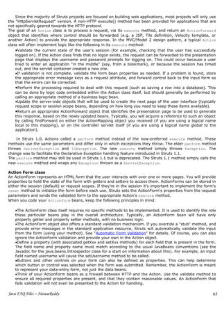 Since the majority of Struts projects are focused on building web applications, most projects will only use
the "HttpServletRequest" version. A non-HTTP execute() method has been provided for applications that are
not specifically geared towards the HTTP protocol.
The goal of an Action class is to process a request, via its execute method, and return an ActionForward
object that identifies where control should be forwarded (e.g. a JSP, Tile definition, Velocity template, or
another Action) to provide the appropriate response. In the MVC/Model 2 design pattern, a typical Action
class will often implement logic like the following in its execute method:
   •Validate the current state of the user's session (for example, checking that the user has successfully
   logged on). If the Action class finds that no logon exists, the request can be forwarded to the presentation
   page that displays the username and password prompts for logging on. This could occur because a user
   tried to enter an application "in the middle" (say, from a bookmark), or because the session has timed
   out, and the servlet container created a new one.
   •If validation is not complete, validate the form bean properties as needed. If a problem is found, store
   the appropriate error message keys as a request attribute, and forward control back to the input form so
   that the errors can be corrected.
   •Perform the processing required to deal with this request (such as saving a row into a database). This
   can be done by logic code embedded within the Action class itself, but should generally be performed by
   calling an appropriate method of a business logic bean.
   •Update the server-side objects that will be used to create the next page of the user interface (typically
   request scope or session scope beans, depending on how long you need to keep these items available).
   •Return an appropriate ActionForward object that identifies the presentation page to be used to generate
   this response, based on the newly updated beans. Typically, you will acquire a reference to such an object
   by calling findForward on either the ActionMapping object you received (if you are using a logical name
   local to this mapping), or on the controller servlet itself (if you are using a logical name global to the
   application).

    In Struts 1.0, Actions called a perform method instead of the now-preferred execute method. These
methods use the same parameters and differ only in which exceptions they throw. The elder perform method
throws SerlvetException and IOException. The new execute method simply throws Exception. The
change was to facilitate the Declarative Exception handling feature introduced in Struts 1.1.
The perform method may still be used in Struts 1.1 but is deprecated. The Struts 1.1 method simply calls the
new execute method and wraps any Exception thrown as a ServletException.

Action Form class
An ActionForm represents an HTML form that the user interacts with over one or more pages. You will provide
properties to hold the state of the form with getters and setters to access them. ActionForms can be stored in
either the session (default) or request scopes. If they're in the session it's important to implement the form's
reset method to initialize the form before each use. Struts sets the ActionForm's properties from the request
parameters and sends the validated form to the appropriate Action's execute method.
When you code your ActionForm beans, keep the following principles in mind:

   •The ActionForm class itself requires no specific methods to be implemented. It is used to identify the role
   these particular beans play in the overall architecture. Typically, an ActionForm bean will have only
   property getter and property setter methods, with no business logic.
   •The ActionForm object also offers a standard validation mechanism. If you override a "stub" method, and
   provide error messages in the standard application resource, Struts will automatically validate the input
   from the form (using your method). See "Automatic Form Validation" for details. Of course, you can also
   ignore the ActionForm validation and provide your own in the Action object.
   •Define a property (with associated getXxx and setXxx methods) for each field that is present in the form.
   The field name and property name must match according to the usual JavaBeans conventions (see the
   Javadoc for the java.beans.Introspector class for a start on information about this). For example, an input
   field named username will cause the setUsername method to be called.
   •Buttons and other controls on your form can also be defined as properties. This can help determine
   which button or control was selected when the form was submitted. Remember, the ActionForm is meant
   to represent your data-entry form, not just the data beans.
   •Think of your ActionForm beans as a firewall between HTTP and the Action. Use the validate method to
   ensure all required properties are present, and that they contain reasonable values. An ActionForm that
   fails validation will not even be presented to the Action for handling.

Java FAQ Files – NarasaReddy                                                                                  65
 