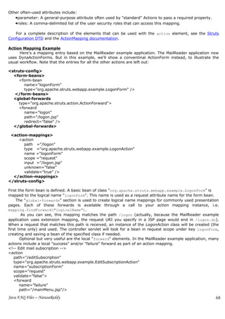 Other often-used attributes include:
   •parameter: A general-purpose attribute often used by "standard" Actions to pass a required property.
   •roles: A comma-delimited list of the user security roles that can access this mapping.

   For a complete description of the elements that can be used with the action element, see the Struts
Configuration DTD and the ActionMapping documentation.

Action Mapping Example
      Here's a mapping entry based on the MailReader example application. The MailReader application now
uses DynaActionForms. But in this example, we'll show a conventinal ActionForm instead, to illustrate the
usual workflow. Note that the entries for all the other actions are left out:

<struts-config>
  <form-beans>
     <form-bean
        name="logonForm"
        type="org.apache.struts.webapp.example.LogonForm" />
   </form-beans>
  <global-forwards
     type="org.apache.struts.action.ActionForward">
     <forward
        name="logon"
        path="/logon.jsp"
        redirect="false" />
  </global-forwards>

 <action-mappings>
    <action
       path ="/logon"
       type ="org.apache.struts.webapp.example.LogonAction"
       name ="logonForm"
       scope ="request"
       input ="/logon.jsp"
       unknown="false"
       validate="true" />
  </action-mappings>
</struts-config>

First the form bean is defined. A basic bean of class "org.apache.struts.webapp.example.LogonForm" is
mapped to the logical name "logonForm". This name is used as a request attribute name for the form bean.
     The "global-forwards" section is used to create logical name mappings for commonly used presentation
pages. Each of these forwards is available through a call to your action mapping instance, i.e.
mapping.findForward("logicalName").
        As you can see, this mapping matches the path /logon (actually, because the MailReader example
application uses extension mapping, the request URI you specify in a JSP page would end in /logon.do).
When a request that matches this path is received, an instance of the LogonAction class will be created (the
first time only) and used. The controller servlet will look for a bean in request scope under key logonForm,
creating and saving a bean of the specified class if needed.
       Optional but very useful are the local "forward" elements. In the MailReader example application, many
actions include a local "success" and/or "failure" forward as part of an action mapping.
<!-- Edit mail subscription -->
<action
    path="/editSubscription"
    type="org.apache.struts.webapp.example.EditSubscriptionAction"
    name="subscriptionForm"
    scope="request"
    validate="false">
    <forward
       name="failure"
       path="/mainMenu.jsp"/>

Java FAQ Files – NarasaReddy                                                                               68
 